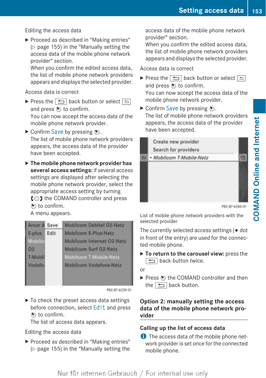 Editing the access dataXProceed as described in &quot;Making entries&quot;(Y page 155) in the &quot;Manually setting theaccess data of the mobile phone networkprovider&quot; section.When you confirm the edited access data,the list of mobile phone network providersappears and displays the selected provider.Access data is correctXPress the % back button or select &amp;and press W to confirm.You can now accept the access data of themobile phone network provider.XConfirm Save by pressing W.The list of mobile phone network providersappears, the access data of the providerhave been accepted.XThe mobile phone network provider has several access settings: if several accesssettings are displayed after selecting themobile phone network provider, select theappropriate access setting by turningcVd the COMAND controller and pressW to confirm.A menu appears.XTo check the preset access data settingsbefore connection, select Edit and pressW to confirm.The list of access data appears.Editing the access dataXProceed as described in &quot;Making entries&quot;(Y page 155) in the &quot;Manually setting theaccess data of the mobile phone networkprovider&quot; section.When you confirm the edited access data,the list of mobile phone network providersappears and displays the selected provider.Access data is correctXPress the % back button or select &amp;and press W to confirm.You can now accept the access data of themobile phone network provider.XConfirm Save by pressing W.The list of mobile phone network providersappears, the access data of the providerhave been accepted.List of mobile phone network providers with theselected providerThe currently selected access settings (# dotin front of the entry) are used for the connec-ted mobile phone.XTo return to the carousel view: press the% back button twice.orXPress W the COMAND controller and thenthe % back button.Option 2: manually setting the accessdata of the mobile phone network pro-viderCalling up the list of access dataiThe access data of the mobile phone net-work provider is set once for the connectedmobile phone.Setting access data 153COMAND Online and Internet