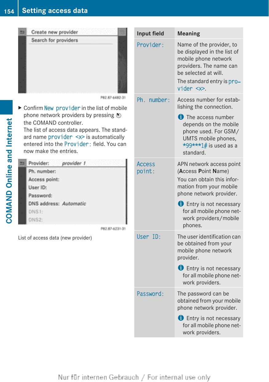 XConfirm New provider in the list of mobilephone network providers by pressing Wthe COMAND controller.The list of access data appears. The stand-ard name provider &lt;x&gt; is automaticallyentered into the Provider: field. You cannow make the entries.List of access data (new provider)Input field MeaningProvider: Name of the provider, tobe displayed in the list ofmobile phone networkproviders. The name canbe selected at will.The standard entry is pro‐vider &lt;x&gt;.Ph. number: Access number for estab-lishing the connection.iThe access numberdepends on the mobilephone used. For GSM/UMTS mobile phones,*99***1# is used as astandard.Access point:APN network access point(Access Point Name)You can obtain this infor-mation from your mobilephone network provider.iEntry is not necessaryfor all mobile phone net-work providers/mobilephones.User ID: The user identification canbe obtained from yourmobile phone networkprovider.iEntry is not necessaryfor all mobile phone net-work providers.Password: The password can beobtained from your mobilephone network provider.iEntry is not necessaryfor all mobile phone net-work providers.154 Setting access dataCOMAND Online and Internet