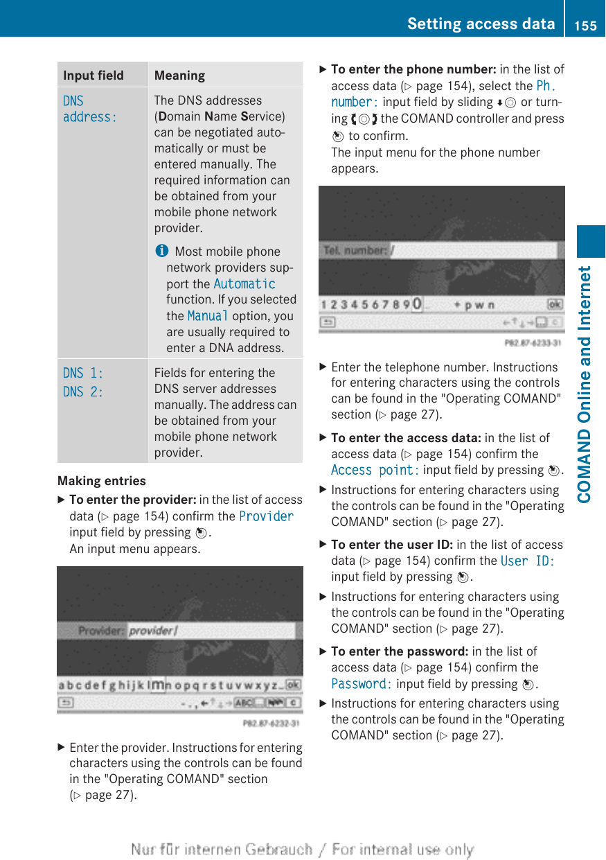 Input field MeaningDNS address:The DNS addresses(Domain Name Service)can be negotiated auto-matically or must beentered manually. Therequired information canbe obtained from yourmobile phone networkprovider.iMost mobile phonenetwork providers sup-port the Automaticfunction. If you selectedthe Manual option, youare usually required toenter a DNA address.DNS 1:DNS 2:Fields for entering theDNS server addressesmanually. The address canbe obtained from yourmobile phone networkprovider.Making entriesXTo enter the provider: in the list of accessdata (Y page 154) confirm the Providerinput field by pressing W.An input menu appears.XEnter the provider. Instructions for enteringcharacters using the controls can be foundin the &quot;Operating COMAND&quot; section(Y page 27).XTo enter the phone number: in the list ofaccess data (Y page 154), select the Ph. number: input field by sliding ÆV or turn-ing cVd the COMAND controller and pressW to confirm.The input menu for the phone numberappears.XEnter the telephone number. Instructionsfor entering characters using the controlscan be found in the &quot;Operating COMAND&quot;section (Y page 27).XTo enter the access data: in the list ofaccess data (Y page 154) confirm theAccess point: input field by pressing W.XInstructions for entering characters usingthe controls can be found in the &quot;OperatingCOMAND&quot; section (Y page 27).XTo enter the user ID: in the list of accessdata (Y page 154) confirm the User ID:input field by pressing W.XInstructions for entering characters usingthe controls can be found in the &quot;OperatingCOMAND&quot; section (Y page 27).XTo enter the password: in the list ofaccess data (Y page 154) confirm thePassword: input field by pressing W.XInstructions for entering characters usingthe controls can be found in the &quot;OperatingCOMAND&quot; section (Y page 27).Setting access data 155COMAND Online and Internet