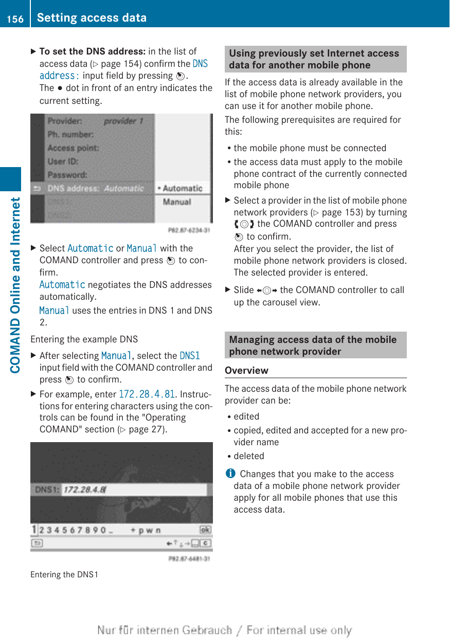 XTo set the DNS address: in the list ofaccess data (Y page 154) confirm the DNS address: input field by pressing W.The # dot in front of an entry indicates thecurrent setting.XSelect Automatic or Manual with theCOMAND controller and press W to con-firm.Automatic negotiates the DNS addressesautomatically.Manual uses the entries in DNS 1 and DNS2.Entering the example DNSXAfter selecting Manual, select the DNS1input field with the COMAND controller andpress W to confirm.XFor example, enter 172.28.4.81. Instruc-tions for entering characters using the con-trols can be found in the &quot;OperatingCOMAND&quot; section (Y page 27).Entering the DNS1Using previously set Internet accessdata for another mobile phoneIf the access data is already available in thelist of mobile phone network providers, youcan use it for another mobile phone.The following prerequisites are required forthis:Rthe mobile phone must be connectedRthe access data must apply to the mobilephone contract of the currently connectedmobile phoneXSelect a provider in the list of mobile phonenetwork providers (Y page 153) by turningcVd the COMAND controller and pressW to confirm.After you select the provider, the list ofmobile phone network providers is closed.The selected provider is entered.XSlide XVY the COMAND controller to callup the carousel view.Managing access data of the mobilephone network providerOverviewThe access data of the mobile phone networkprovider can be:ReditedRcopied, edited and accepted for a new pro-vider nameRdeletediChanges that you make to the accessdata of a mobile phone network providerapply for all mobile phones that use thisaccess data.156 Setting access dataCOMAND Online and Internet