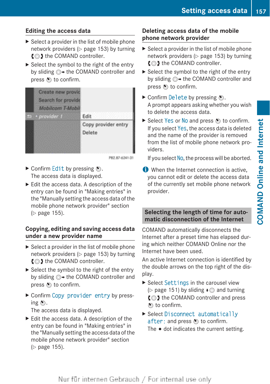 Editing the access dataXSelect a provider in the list of mobile phonenetwork providers (Y page 153) by turningcVd the COMAND controller.XSelect the symbol to the right of the entryby sliding VY the COMAND controller andpress W to confirm.XConfirm Edit by pressing W.The access data is displayed.XEdit the access data. A description of theentry can be found in &quot;Making entries&quot; inthe &quot;Manually setting the access data of themobile phone network provider&quot; section(Y page 155).Copying, editing and saving access dataunder a new provider nameXSelect a provider in the list of mobile phonenetwork providers (Y page 153) by turningcVd the COMAND controller.XSelect the symbol to the right of the entryby sliding VY the COMAND controller andpress W to confirm.XConfirm Copy provider entry by press-ing W.The access data is displayed.XEdit the access data. A description of theentry can be found in &quot;Making entries&quot; inthe &quot;Manually setting the access data of themobile phone network provider&quot; section(Y page 155).Deleting access data of the mobilephone network providerXSelect a provider in the list of mobile phonenetwork providers (Y page 153) by turningcVd the COMAND controller.XSelect the symbol to the right of the entryby sliding VY the COMAND controller andpress W to confirm.XConfirm Delete by pressing W.A prompt appears asking whether you wishto delete the access data.XSelect Yes or No and press W to confirm.If you select Yes, the access data is deletedand the name of the provider is removedfrom the list of mobile phone network pro-viders.If you select No, the process will be aborted.iWhen the Internet connection is active,you cannot edit or delete the access dataof the currently set mobile phone networkprovider.Selecting the length of time for auto-matic disconnection of the InternetCOMAND automatically disconnects theInternet after a preset time has elapsed dur-ing which neither COMAND Online nor theInternet have been used.An active Internet connection is identified bythe double arrows on the top right of the dis-play.XSelect Settings in the carousel view(Y page 151) by sliding ÆV and turningcVd the COMAND controller and pressW to confirm.XSelect Disconnect automatically after: and press W to confirm.The # dot indicates the current setting.Setting access data 157COMAND Online and Internet