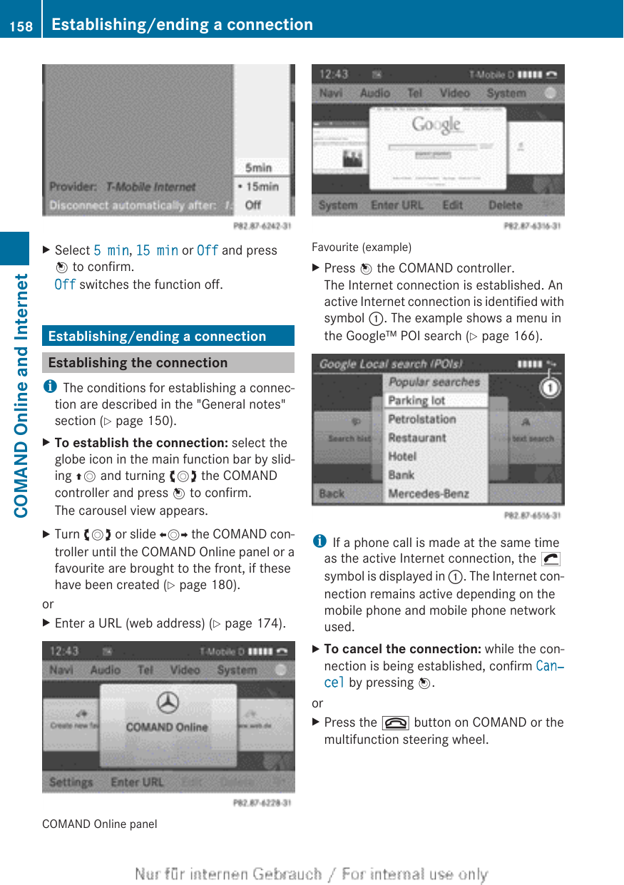 XSelect 5 min, 15 min or Off and pressW to confirm.Off switches the function off.Establishing/ending a connectionEstablishing the connectioniThe conditions for establishing a connec-tion are described in the &quot;General notes&quot;section (Y page 150).XTo establish the connection: select theglobe icon in the main function bar by slid-ing ZV and turning cVd the COMANDcontroller and press W to confirm.The carousel view appears.XTurn cVd or slide XVY the COMAND con-troller until the COMAND Online panel or afavourite are brought to the front, if thesehave been created (Y page 180).orXEnter a URL (web address) (Y page 174).COMAND Online panelFavourite (example)XPress W the COMAND controller.The Internet connection is established. Anactive Internet connection is identified withsymbol :. The example shows a menu inthe Google™ POI search (Y page 166).iIf a phone call is made at the same timeas the active Internet connection, the ¡symbol is displayed in :. The Internet con-nection remains active depending on themobile phone and mobile phone networkused.XTo cancel the connection: while the con-nection is being established, confirm Can‐cel by pressing W.orXPress the ~ button on COMAND or themultifunction steering wheel.158 Establishing/ending a connectionCOMAND Online and Internet