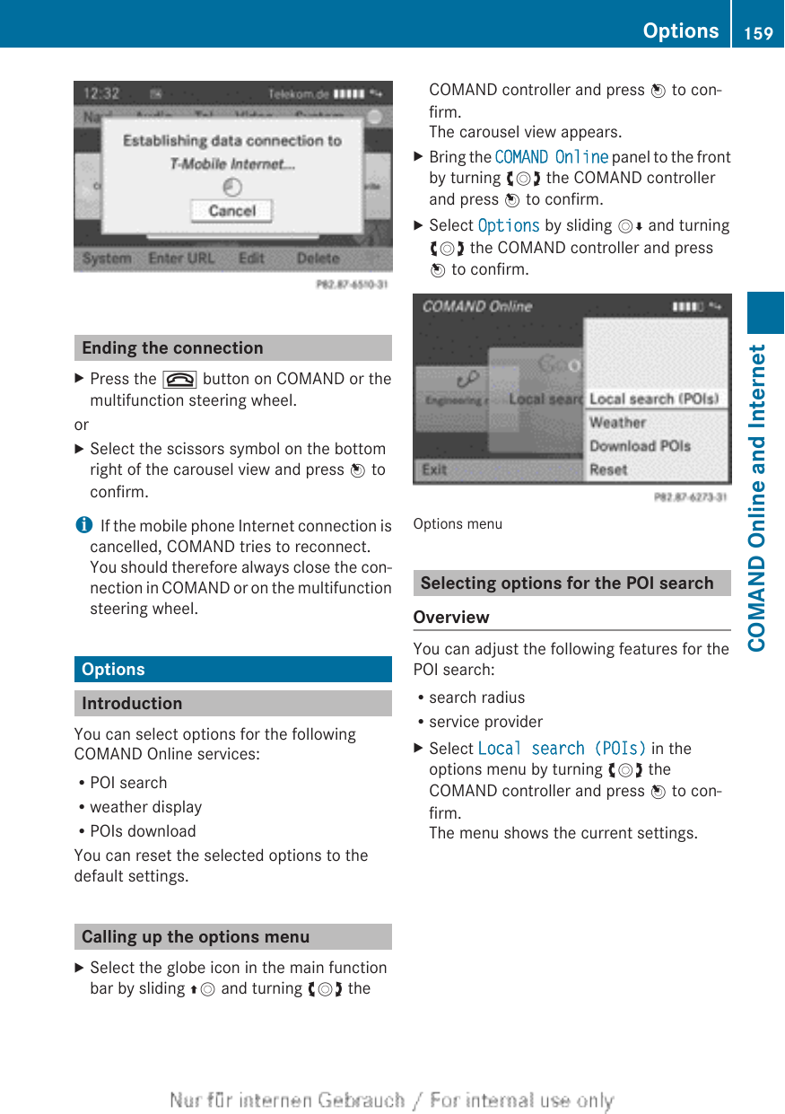 Ending the connectionXPress the ~ button on COMAND or themultifunction steering wheel.orXSelect the scissors symbol on the bottomright of the carousel view and press W toconfirm.iIf the mobile phone Internet connection iscancelled, COMAND tries to reconnect.You should therefore always close the con-nection in COMAND or on the multifunctionsteering wheel.OptionsIntroductionYou can select options for the followingCOMAND Online services:RPOI searchRweather displayRPOIs downloadYou can reset the selected options to thedefault settings.Calling up the options menuXSelect the globe icon in the main functionbar by sliding ZV and turning cVd theCOMAND controller and press W to con-firm.The carousel view appears.XBring the COMAND Online panel to the frontby turning cVd the COMAND controllerand press W to confirm.XSelect Options by sliding VÆ and turningcVd the COMAND controller and pressW to confirm.Options menuSelecting options for the POI searchOverviewYou can adjust the following features for thePOI search:Rsearch radiusRservice providerXSelect Local search (POIs) in theoptions menu by turning cVd theCOMAND controller and press W to con-firm.The menu shows the current settings.Options 159COMAND Online and Internet