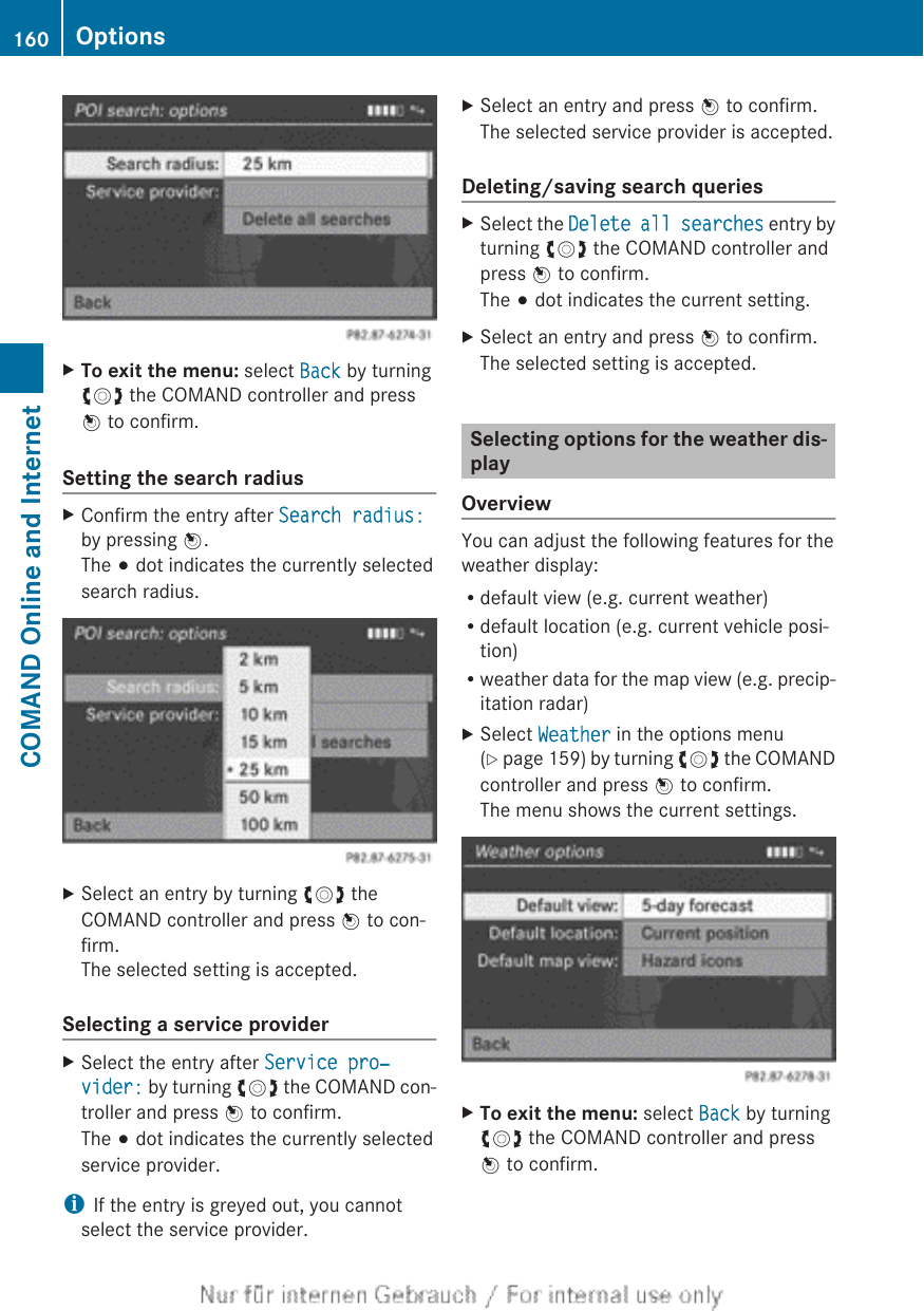 XTo exit the menu: select Back by turningcVd the COMAND controller and pressW to confirm.Setting the search radiusXConfirm the entry after Search radius:by pressing W.The # dot indicates the currently selectedsearch radius.XSelect an entry by turning cVd theCOMAND controller and press W to con-firm.The selected setting is accepted.Selecting a service providerXSelect the entry after Service pro‐vider: by turning cVd the COMAND con-troller and press W to confirm.The # dot indicates the currently selectedservice provider.iIf the entry is greyed out, you cannotselect the service provider.XSelect an entry and press W to confirm.The selected service provider is accepted.Deleting/saving search queriesXSelect the Delete all searches entry byturning cVd the COMAND controller andpress W to confirm.The # dot indicates the current setting.XSelect an entry and press W to confirm.The selected setting is accepted.Selecting options for the weather dis-playOverviewYou can adjust the following features for theweather display:Rdefault view (e.g. current weather)Rdefault location (e.g. current vehicle posi-tion)Rweather data for the map view (e.g. precip-itation radar)XSelect Weather in the options menu(Y page 159) by turning cVd the COMANDcontroller and press W to confirm.The menu shows the current settings.XTo exit the menu: select Back by turningcVd the COMAND controller and pressW to confirm.160 OptionsCOMAND Online and Internet