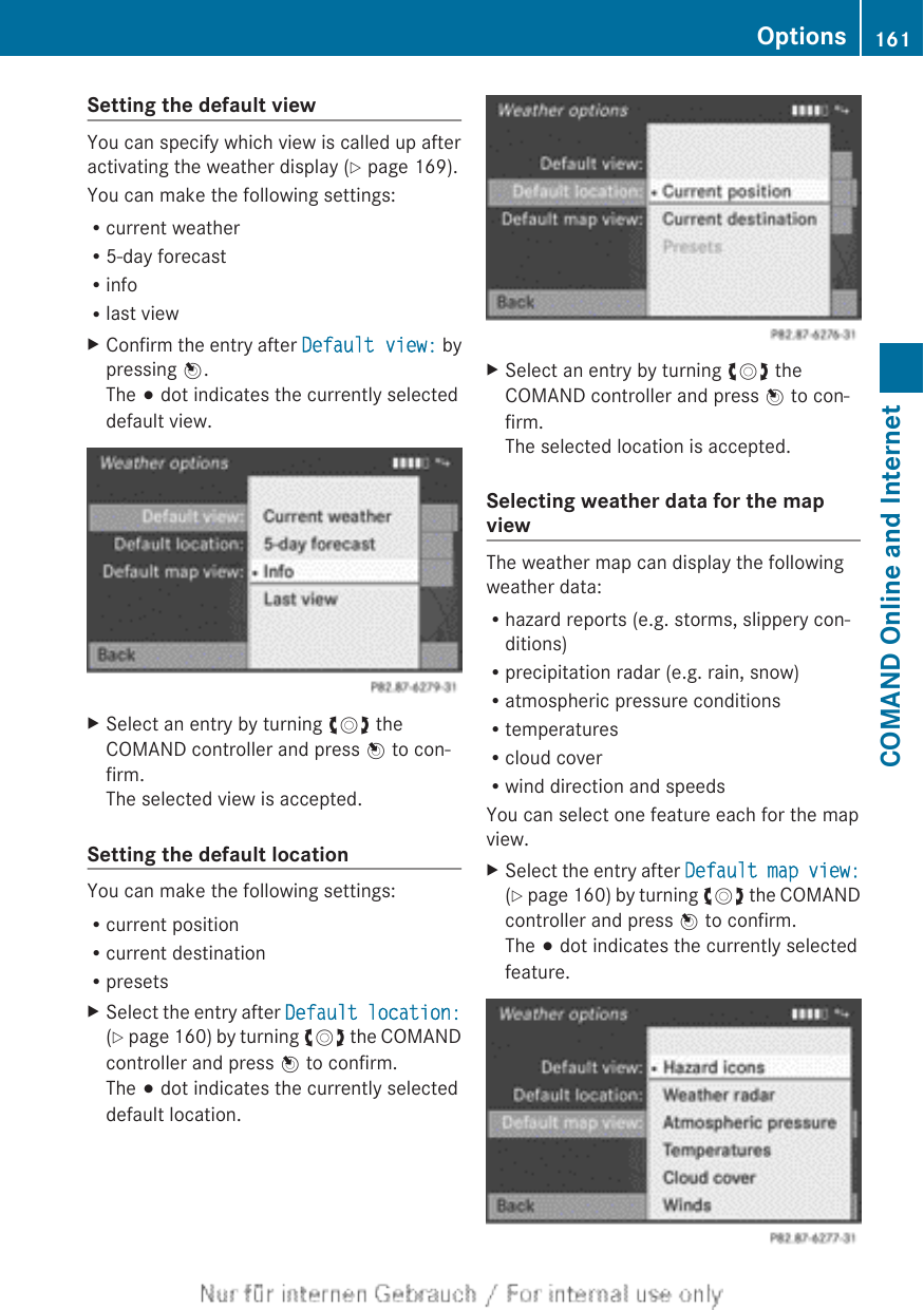 Setting the default viewYou can specify which view is called up afteractivating the weather display (Y page 169).You can make the following settings:Rcurrent weatherR5-day forecastRinfoRlast viewXConfirm the entry after Default view: bypressing W.The # dot indicates the currently selecteddefault view.XSelect an entry by turning cVd theCOMAND controller and press W to con-firm.The selected view is accepted.Setting the default locationYou can make the following settings:Rcurrent positionRcurrent destinationRpresetsXSelect the entry after Default location:(Y page 160) by turning cVd the COMANDcontroller and press W to confirm.The # dot indicates the currently selecteddefault location.XSelect an entry by turning cVd theCOMAND controller and press W to con-firm.The selected location is accepted.Selecting weather data for the mapviewThe weather map can display the followingweather data:Rhazard reports (e.g. storms, slippery con-ditions)Rprecipitation radar (e.g. rain, snow)Ratmospheric pressure conditionsRtemperaturesRcloud coverRwind direction and speedsYou can select one feature each for the mapview.XSelect the entry after Default map view:(Y page 160) by turning cVd the COMANDcontroller and press W to confirm.The # dot indicates the currently selectedfeature.Options 161COMAND Online and Internet