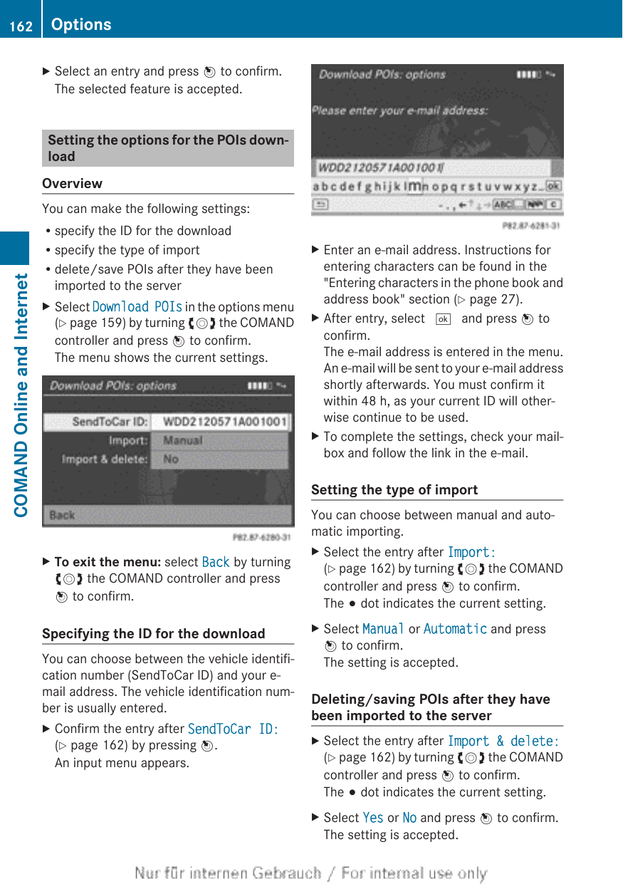 XSelect an entry and press W to confirm.The selected feature is accepted.Setting the options for the POIs down-loadOverviewYou can make the following settings:Rspecify the ID for the downloadRspecify the type of importRdelete/save POIs after they have beenimported to the serverXSelect Download POIs in the options menu(Y page 159) by turning cVd the COMANDcontroller and press W to confirm.The menu shows the current settings.XTo exit the menu: select Back by turningcVd the COMAND controller and pressW to confirm.Specifying the ID for the downloadYou can choose between the vehicle identifi-cation number (SendToCar ID) and your e-mail address. The vehicle identification num-ber is usually entered.XConfirm the entry after SendToCar ID:(Y page 162) by pressing W.An input menu appears.XEnter an e-mail address. Instructions forentering characters can be found in the&quot;Entering characters in the phone book andaddress book&quot; section (Y page 27).XAfter entry, select ¬ and press W toconfirm.The e-mail address is entered in the menu.An e-mail will be sent to your e-mail addressshortly afterwards. You must confirm itwithin 48 h, as your current ID will other-wise continue to be used.XTo complete the settings, check your mail-box and follow the link in the e-mail.Setting the type of importYou can choose between manual and auto-matic importing.XSelect the entry after Import:(Y page 162) by turning cVd the COMANDcontroller and press W to confirm.The # dot indicates the current setting.XSelect Manual or Automatic and pressW to confirm.The setting is accepted.Deleting/saving POIs after they havebeen imported to the serverXSelect the entry after Import &amp; delete:(Y page 162) by turning cVd the COMANDcontroller and press W to confirm.The # dot indicates the current setting.XSelect Yes or No and press W to confirm.The setting is accepted.162 OptionsCOMAND Online and Internet