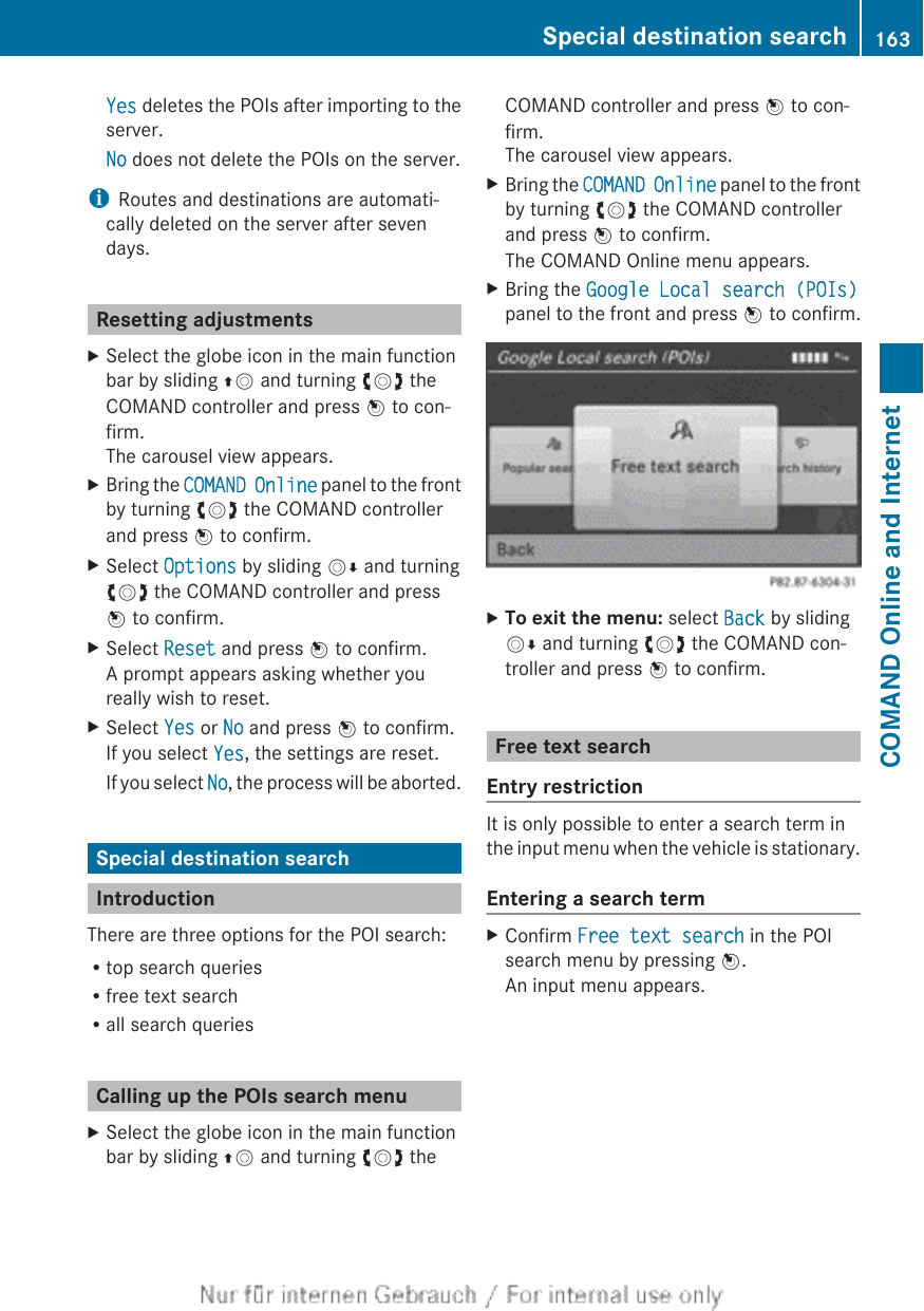 Yes deletes the POIs after importing to theserver.No does not delete the POIs on the server.iRoutes and destinations are automati-cally deleted on the server after sevendays.Resetting adjustmentsXSelect the globe icon in the main functionbar by sliding ZV and turning cVd theCOMAND controller and press W to con-firm.The carousel view appears.XBring the COMAND Online panel to the frontby turning cVd the COMAND controllerand press W to confirm.XSelect Options by sliding VÆ and turningcVd the COMAND controller and pressW to confirm.XSelect Reset and press W to confirm.A prompt appears asking whether youreally wish to reset.XSelect Yes or No and press W to confirm.If you select Yes, the settings are reset.If you select No, the process will be aborted.Special destination searchIntroductionThere are three options for the POI search:Rtop search queriesRfree text searchRall search queriesCalling up the POIs search menuXSelect the globe icon in the main functionbar by sliding ZV and turning cVd theCOMAND controller and press W to con-firm.The carousel view appears.XBring the COMAND Online panel to the frontby turning cVd the COMAND controllerand press W to confirm.The COMAND Online menu appears.XBring the Google Local search (POIs)panel to the front and press W to confirm.XTo exit the menu: select Back by slidingVÆ and turning cVd the COMAND con-troller and press W to confirm.Free text searchEntry restrictionIt is only possible to enter a search term inthe input menu when the vehicle is stationary.Entering a search termXConfirm Free text search in the POIsearch menu by pressing W.An input menu appears.Special destination search 163COMAND Online and Internet