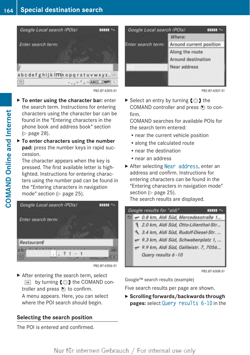 XTo enter using the character bar: enterthe search term. Instructions for enteringcharacters using the character bar can befound in the &quot;Entering characters in thephone book and address book&quot; section(Y page 28).XTo enter characters using the number pad: press the number keys in rapid suc-cession.The character appears when the key ispressed. The first available letter is high-lighted. Instructions for entering charac-ters using the number pad can be found inthe &quot;Entering characters in navigationmode&quot; section (Y page 25).XAfter entering the search term, select¬ by turning cVd the COMAND con-troller and press W to confirm.A menu appears. Here, you can selectwhere the POI search should begin.Selecting the search positionThe POI is entered and confirmed.XSelect an entry by turning cVd theCOMAND controller and press W to con-firm.COMAND searches for available POIs forthe search term entered:Rnear the current vehicle positionRalong the calculated routeRnear the destinationRnear an addressXAfter selecting Near address, enter anaddress and confirm. Instructions forentering characters can be found in the&quot;Entering characters in navigation mode&quot;section (Y page 25).The search results are displayed.Google™ search results (example)Five search results per page are shown.XScrolling forwards/backwards through pages: select Query results 6-10 in the164 Special destination searchCOMAND Online and Internet