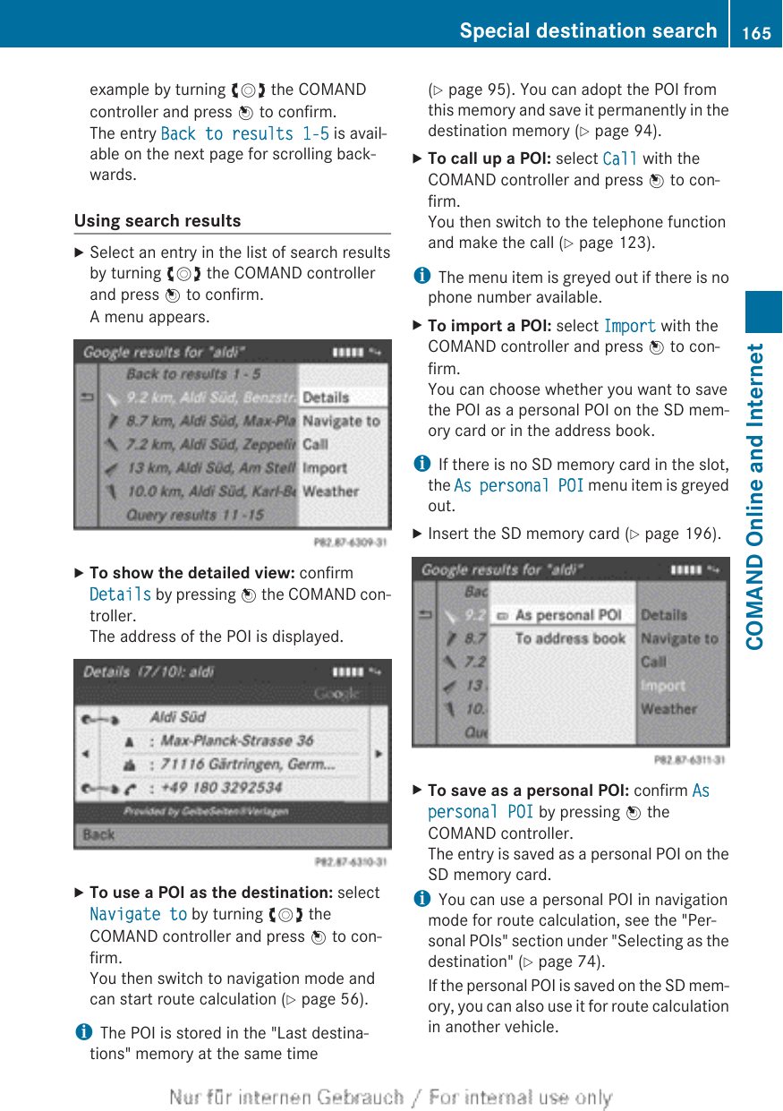 example by turning cVd the COMANDcontroller and press W to confirm.The entry Back to results 1-5 is avail-able on the next page for scrolling back-wards.Using search resultsXSelect an entry in the list of search resultsby turning cVd the COMAND controllerand press W to confirm.A menu appears.XTo show the detailed view: confirmDetails by pressing W the COMAND con-troller.The address of the POI is displayed.XTo use a POI as the destination: selectNavigate to by turning cVd theCOMAND controller and press W to con-firm.You then switch to navigation mode andcan start route calculation (Y page 56).iThe POI is stored in the &quot;Last destina-tions&quot; memory at the same time(Y page 95). You can adopt the POI fromthis memory and save it permanently in thedestination memory (Y page 94).XTo call up a POI: select Call with theCOMAND controller and press W to con-firm.You then switch to the telephone functionand make the call (Y page 123).iThe menu item is greyed out if there is nophone number available.XTo import a POI: select Import with theCOMAND controller and press W to con-firm.You can choose whether you want to savethe POI as a personal POI on the SD mem-ory card or in the address book.iIf there is no SD memory card in the slot,the As personal POI menu item is greyedout.XInsert the SD memory card (Y page 196).XTo save as a personal POI: confirm As personal POI by pressing W theCOMAND controller.The entry is saved as a personal POI on theSD memory card.iYou can use a personal POI in navigationmode for route calculation, see the &quot;Per-sonal POIs&quot; section under &quot;Selecting as thedestination&quot; (Y page 74).If the personal POI is saved on the SD mem-ory, you can also use it for route calculationin another vehicle.Special destination search 165COMAND Online and Internet