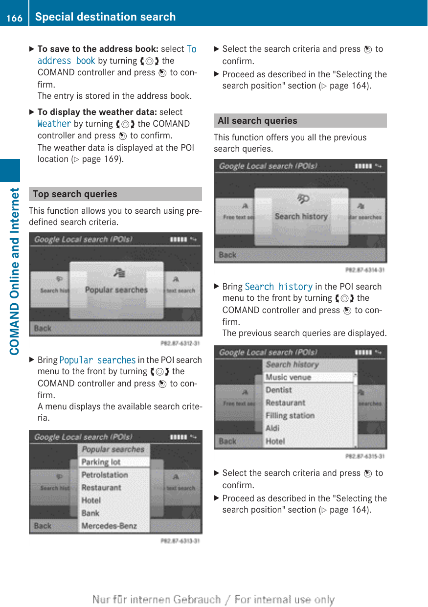 XTo save to the address book: select To address book by turning cVd theCOMAND controller and press W to con-firm.The entry is stored in the address book.XTo display the weather data: selectWeather by turning cVd the COMANDcontroller and press W to confirm.The weather data is displayed at the POIlocation (Y page 169).Top search queriesThis function allows you to search using pre-defined search criteria.XBring Popular searches in the POI searchmenu to the front by turning cVd theCOMAND controller and press W to con-firm.A menu displays the available search crite-ria.XSelect the search criteria and press W toconfirm.XProceed as described in the &quot;Selecting thesearch position&quot; section (Y page 164).All search queriesThis function offers you all the previoussearch queries.XBring Search history in the POI searchmenu to the front by turning cVd theCOMAND controller and press W to con-firm.The previous search queries are displayed.XSelect the search criteria and press W toconfirm.XProceed as described in the &quot;Selecting thesearch position&quot; section (Y page 164).166 Special destination searchCOMAND Online and Internet