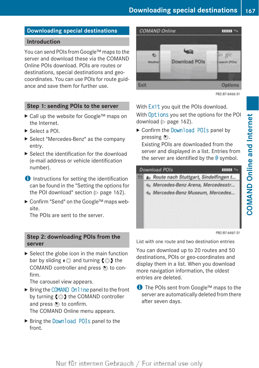 Downloading special destinationsIntroductionYou can send POIs from Google™ maps to theserver and download these via the COMANDOnline POIs download. POIs are routes ordestinations, special destinations and geo-coordinates. You can use POIs for route guid-ance and save them for further use.Step 1: sending POIs to the serverXCall up the website for Google™ maps onthe Internet.XSelect a POI.XSelect &quot;Mercedes-Benz&quot; as the companyentry.XSelect the identification for the download(e-mail address or vehicle identificationnumber).iInstructions for setting the identificationcan be found in the &quot;Setting the options forthe POI download&quot; section (Y page 162).XConfirm &quot;Send&quot; on the Google™ maps web-site.The POIs are sent to the server.Step 2: downloading POIs from theserverXSelect the globe icon in the main functionbar by sliding ZV and turning cVd theCOMAND controller and press W to con-firm.The carousel view appears.XBring the COMAND Online panel to the frontby turning cVd the COMAND controllerand press W to confirm.The COMAND Online menu appears.XBring the Download POIs panel to thefront.With Exit you quit the POIs download.With Options you set the options for the POIdownload (Y page 162).XConfirm the Download POIs panel bypressing W.Existing POIs are downloaded from theserver and displayed in a list. Entries fromthe server are identified by the @ symbol.List with one route and two destination entriesYou can download up to 20 routes and 50destinations, POIs or geo-coordinates anddisplay them in a list. When you downloadmore navigation information, the oldestentries are deleted.iThe POIs sent from Google™ maps to theserver are automatically deleted from thereafter seven days.Downloading special destinations 167COMAND Online and Internet
