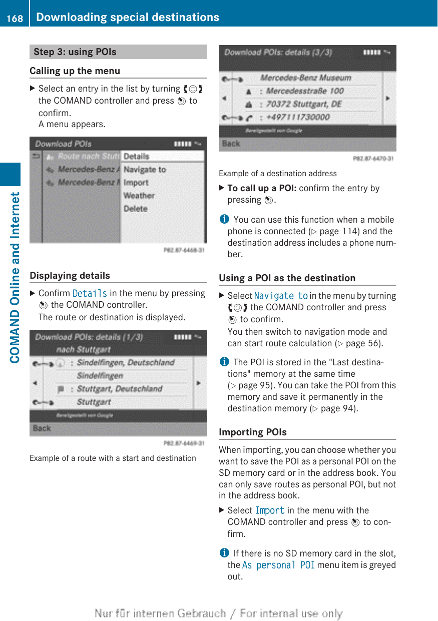 Step 3: using POIsCalling up the menuXSelect an entry in the list by turning cVdthe COMAND controller and press W toconfirm.A menu appears.Displaying detailsXConfirm Details in the menu by pressingW the COMAND controller.The route or destination is displayed.Example of a route with a start and destinationExample of a destination addressXTo call up a POI: confirm the entry bypressing W.iYou can use this function when a mobilephone is connected (Y page 114) and thedestination address includes a phone num-ber.Using a POI as the destinationXSelect Navigate to in the menu by turningcVd the COMAND controller and pressW to confirm.You then switch to navigation mode andcan start route calculation (Y page 56).iThe POI is stored in the &quot;Last destina-tions&quot; memory at the same time(Y page 95). You can take the POI from thismemory and save it permanently in thedestination memory (Y page 94).Importing POIsWhen importing, you can choose whether youwant to save the POI as a personal POI on theSD memory card or in the address book. Youcan only save routes as personal POI, but notin the address book.XSelect Import in the menu with theCOMAND controller and press W to con-firm.iIf there is no SD memory card in the slot,the As personal POI menu item is greyedout.168 Downloading special destinationsCOMAND Online and Internet
