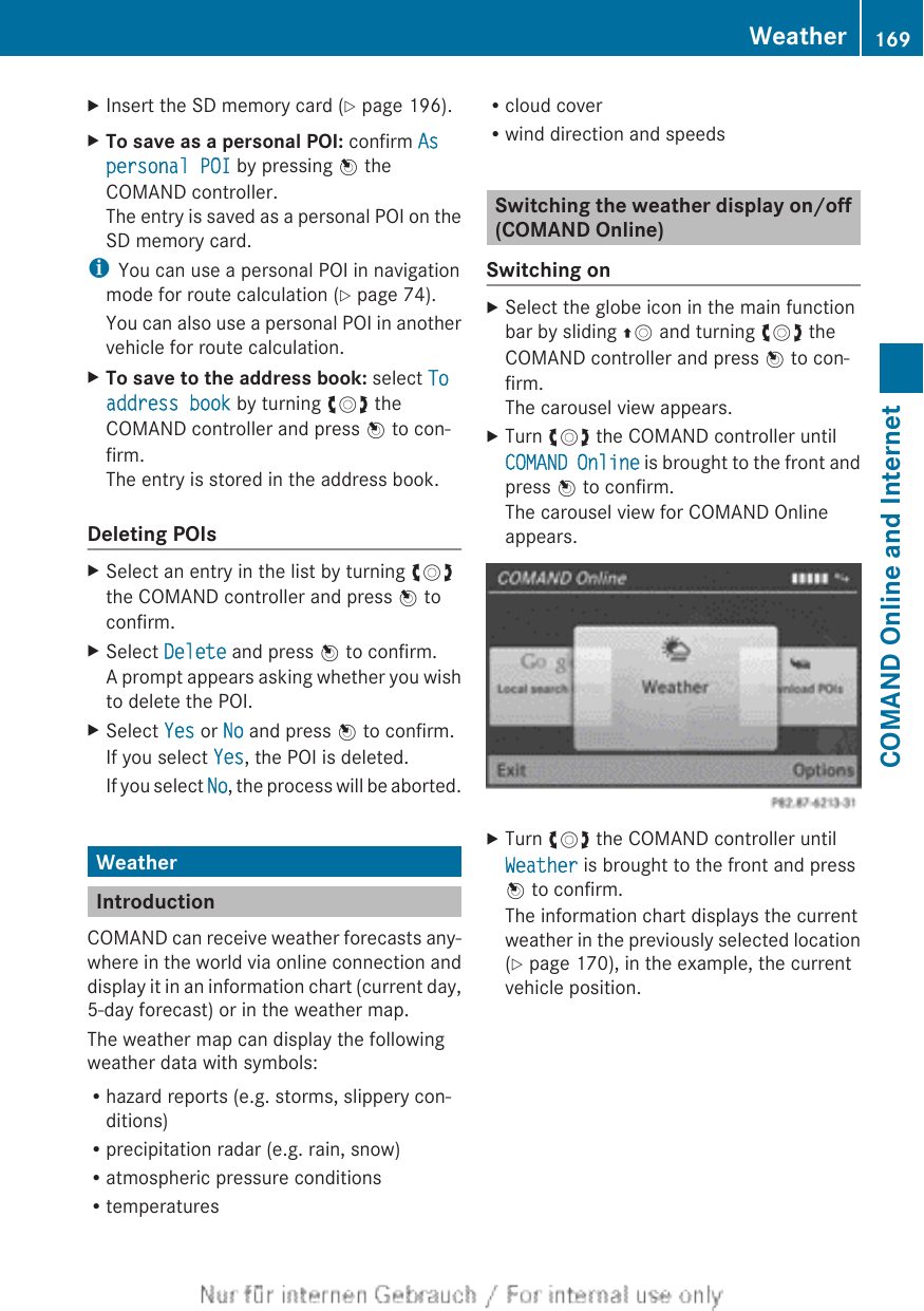 XInsert the SD memory card (Y page 196).XTo save as a personal POI: confirm As personal POI by pressing W theCOMAND controller.The entry is saved as a personal POI on theSD memory card.iYou can use a personal POI in navigationmode for route calculation (Y page 74).You can also use a personal POI in anothervehicle for route calculation.XTo save to the address book: select To address book by turning cVd theCOMAND controller and press W to con-firm.The entry is stored in the address book.Deleting POIsXSelect an entry in the list by turning cVdthe COMAND controller and press W toconfirm.XSelect Delete and press W to confirm.A prompt appears asking whether you wishto delete the POI.XSelect Yes or No and press W to confirm.If you select Yes, the POI is deleted.If you select No, the process will be aborted.WeatherIntroductionCOMAND can receive weather forecasts any-where in the world via online connection anddisplay it in an information chart (current day,5-day forecast) or in the weather map.The weather map can display the followingweather data with symbols:Rhazard reports (e.g. storms, slippery con-ditions)Rprecipitation radar (e.g. rain, snow)Ratmospheric pressure conditionsRtemperaturesRcloud coverRwind direction and speedsSwitching the weather display on/off(COMAND Online)Switching onXSelect the globe icon in the main functionbar by sliding ZV and turning cVd theCOMAND controller and press W to con-firm.The carousel view appears.XTurn cVd the COMAND controller untilCOMAND Online is brought to the front andpress W to confirm.The carousel view for COMAND Onlineappears.XTurn cVd the COMAND controller untilWeather is brought to the front and pressW to confirm.The information chart displays the currentweather in the previously selected location(Y page 170), in the example, the currentvehicle position.Weather 169COMAND Online and Internet