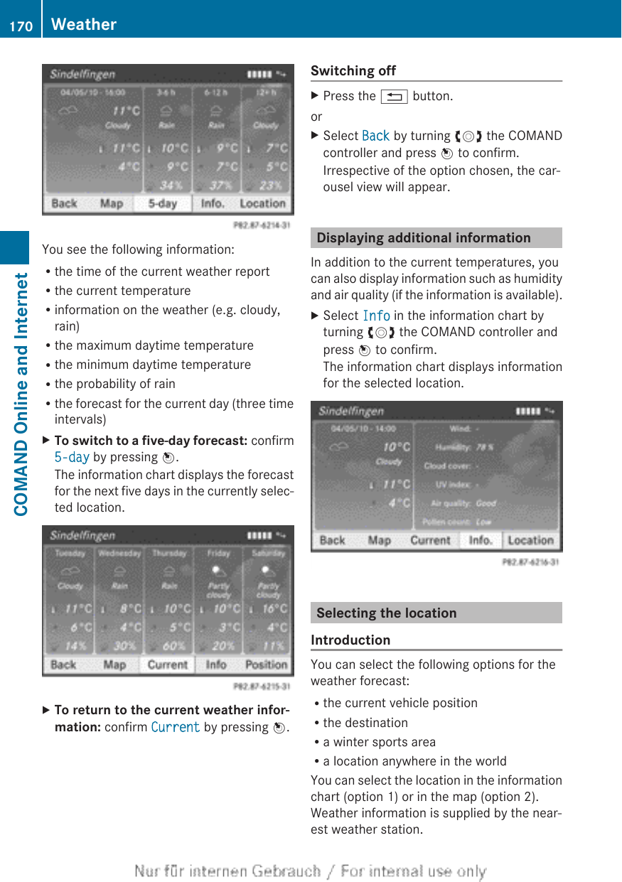 You see the following information:Rthe time of the current weather reportRthe current temperatureRinformation on the weather (e.g. cloudy,rain)Rthe maximum daytime temperatureRthe minimum daytime temperatureRthe probability of rainRthe forecast for the current day (three timeintervals)XTo switch to a five-day forecast: confirm5-day by pressing W.The information chart displays the forecastfor the next five days in the currently selec-ted location.XTo return to the current weather infor-mation: confirm Current by pressing W.Switching offXPress the % button.orXSelect Back by turning cVd the COMANDcontroller and press W to confirm.Irrespective of the option chosen, the car-ousel view will appear.Displaying additional informationIn addition to the current temperatures, youcan also display information such as humidityand air quality (if the information is available).XSelect Info in the information chart byturning cVd the COMAND controller andpress W to confirm.The information chart displays informationfor the selected location.Selecting the locationIntroductionYou can select the following options for theweather forecast:Rthe current vehicle positionRthe destinationRa winter sports areaRa location anywhere in the worldYou can select the location in the informationchart (option 1) or in the map (option 2).Weather information is supplied by the near-est weather station.170 WeatherCOMAND Online and Internet