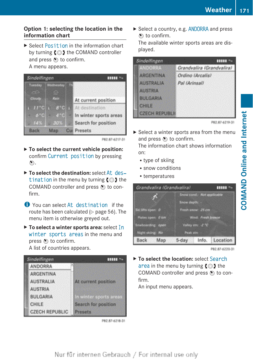 Option 1: selecting the location in theinformation chartXSelect Position in the information chartby turning cVd the COMAND controllerand press W to confirm.A menu appears.XTo select the current vehicle position:confirm Current position by pressingW.XTo select the destination: select At des‐tination in the menu by turning cVd theCOMAND controller and press W to con-firm.iYou can select At destination  if theroute has been calculated (Y page 56). Themenu item is otherwise greyed out.XTo select a winter sports area: select In winter sports areas in the menu andpress W to confirm.A list of countries appears.XSelect a country, e.g. ANDORRA and pressW to confirm.The available winter sports areas are dis-played.XSelect a winter sports area from the menuand press W to confirm.The information chart shows informationon:Rtype of skiingRsnow conditionsRtemperaturesXTo select the location: select Search area in the menu by turning cVd theCOMAND controller and press W to con-firm.An input menu appears.Weather 171COMAND Online and Internet