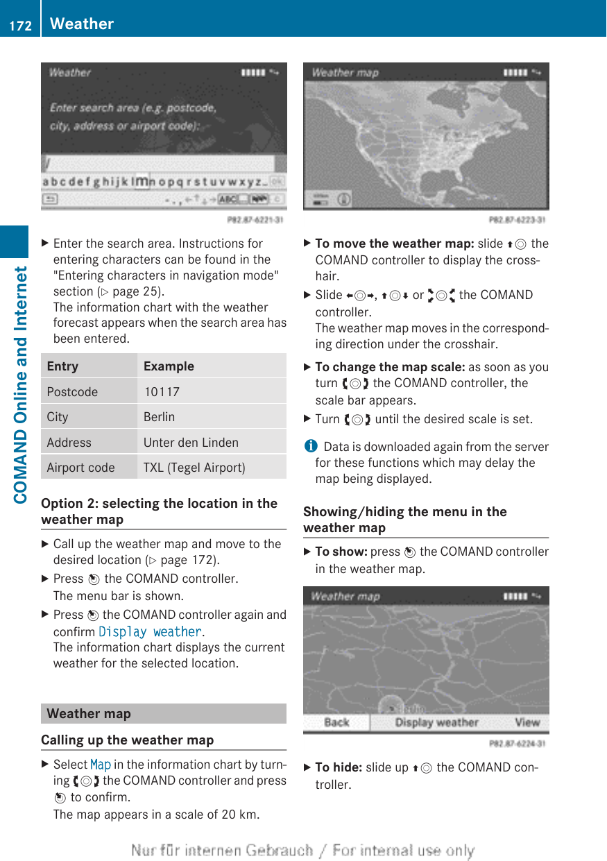 XEnter the search area. Instructions forentering characters can be found in the&quot;Entering characters in navigation mode&quot;section (Y page 25).The information chart with the weatherforecast appears when the search area hasbeen entered.Entry ExamplePostcode 10117City BerlinAddress Unter den LindenAirport code TXL (Tegel Airport)Option 2: selecting the location in theweather mapXCall up the weather map and move to thedesired location (Y page 172).XPress W the COMAND controller.The menu bar is shown.XPress W the COMAND controller again andconfirm Display weather.The information chart displays the currentweather for the selected location.Weather mapCalling up the weather mapXSelect Map in the information chart by turn-ing cVd the COMAND controller and pressW to confirm.The map appears in a scale of 20 km.XTo move the weather map: slide ZV theCOMAND controller to display the cross-hair.XSlide XVY, ZVÆ or aVb the COMANDcontroller.The weather map moves in the correspond-ing direction under the crosshair.XTo change the map scale: as soon as youturn cVd the COMAND controller, thescale bar appears.XTurn cVd until the desired scale is set.iData is downloaded again from the serverfor these functions which may delay themap being displayed.Showing/hiding the menu in theweather mapXTo show: press W the COMAND controllerin the weather map.XTo hide: slide up ZV the COMAND con-troller.172 WeatherCOMAND Online and Internet