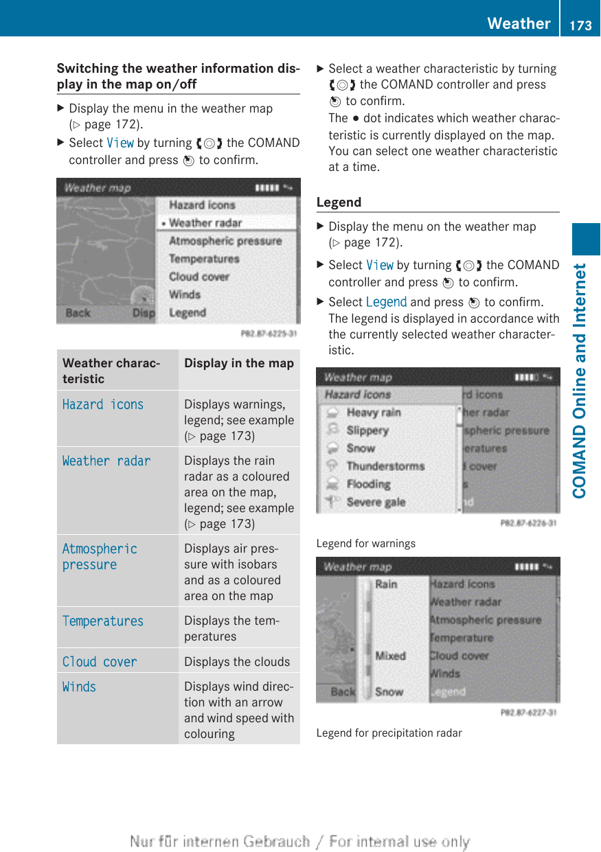 Switching the weather information dis-play in the map on/offXDisplay the menu in the weather map(Y page 172).XSelect View by turning cVd the COMANDcontroller and press W to confirm.Weather charac-teristicDisplay in the mapHazard icons Displays warnings,legend; see example(Y page 173)Weather radar Displays the rainradar as a colouredarea on the map,legend; see example(Y page 173)Atmospheric pressureDisplays air pres-sure with isobarsand as a colouredarea on the mapTemperatures Displays the tem-peraturesCloud cover Displays the cloudsWinds Displays wind direc-tion with an arrowand wind speed withcolouringXSelect a weather characteristic by turningcVd the COMAND controller and pressW to confirm.The # dot indicates which weather charac-teristic is currently displayed on the map.You can select one weather characteristicat a time.LegendXDisplay the menu on the weather map(Y page 172).XSelect View by turning cVd the COMANDcontroller and press W to confirm.XSelect Legend and press W to confirm.The legend is displayed in accordance withthe currently selected weather character-istic.Legend for warningsLegend for precipitation radarWeather 173COMAND Online and Internet