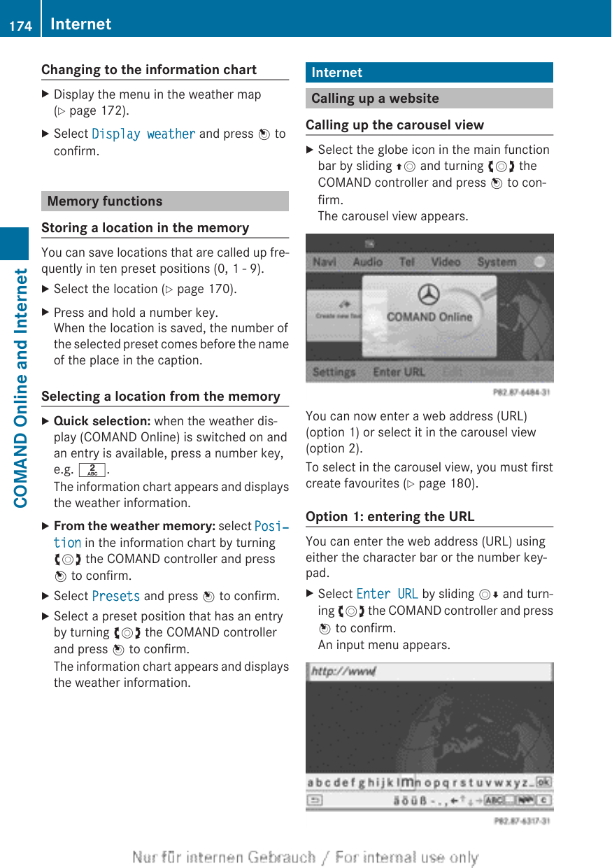 Changing to the information chartXDisplay the menu in the weather map(Y page 172).XSelect Display weather and press W toconfirm.Memory functionsStoring a location in the memoryYou can save locations that are called up fre-quently in ten preset positions (0, 1 - 9).XSelect the location (Y page 170).XPress and hold a number key.When the location is saved, the number ofthe selected preset comes before the nameof the place in the caption.Selecting a location from the memoryXQuick selection: when the weather dis-play (COMAND Online) is switched on andan entry is available, press a number key,e.g. l.The information chart appears and displaysthe weather information.XFrom the weather memory: select Posi‐tion in the information chart by turningcVd the COMAND controller and pressW to confirm.XSelect Presets and press W to confirm.XSelect a preset position that has an entryby turning cVd the COMAND controllerand press W to confirm.The information chart appears and displaysthe weather information.InternetCalling up a websiteCalling up the carousel viewXSelect the globe icon in the main functionbar by sliding ZV and turning cVd theCOMAND controller and press W to con-firm.The carousel view appears.You can now enter a web address (URL)(option 1) or select it in the carousel view(option 2).To select in the carousel view, you must firstcreate favourites (Y page 180).Option 1: entering the URLYou can enter the web address (URL) usingeither the character bar or the number key-pad.XSelect Enter URL by sliding VÆ and turn-ing cVd the COMAND controller and pressW to confirm.An input menu appears.174 InternetCOMAND Online and Internet