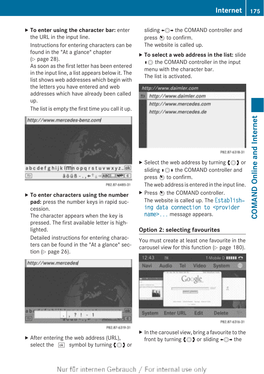 XTo enter using the character bar: enterthe URL in the input line.Instructions for entering characters can befound in the &quot;At a glance&quot; chapter(Y page 28).As soon as the first letter has been enteredin the input line, a list appears below it. Thelist shows web addresses which begin withthe letters you have entered and webaddresses which have already been calledup.The list is empty the first time you call it up.XTo enter characters using the number pad: press the number keys in rapid suc-cession.The character appears when the key ispressed. The first available letter is high-lighted.Detailed instructions for entering charac-ters can be found in the &quot;At a glance&quot; sec-tion (Y page 26).XAfter entering the web address (URL),select the ¬ symbol by turning cVd orsliding XVY the COMAND controller andpress W to confirm.The website is called up.XTo select a web address in the list: slideZV the COMAND controller in the inputmenu with the character bar.The list is activated.XSelect the web address by turning cVd orsliding ZVÆ the COMAND controller andpress W to confirm.The web address is entered in the input line.XPress W the COMAND controller.The website is called up. The Establish‐ing data connection to &lt;provider name&gt;... message appears.Option 2: selecting favouritesYou must create at least one favourite in thecarousel view for this function (Y page 180).XIn the carousel view, bring a favourite to thefront by turning cVd or sliding XVY theInternet 175COMAND Online and Internet