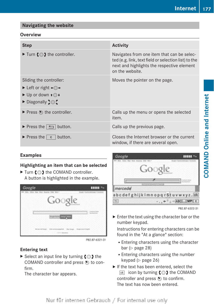 Navigating the websiteOverviewStep ActivityXTurn cVd the controller. Navigates from one item that can be selec-ted (e.g. link, text field or selection list) to thenext and highlights the respective elementon the website.Sliding the controller:XLeft or right XVYXUp or down ZVÆXDiagonally aVbMoves the pointer on the page.XPress W the controller. Calls up the menu or opens the selecteditem.XPress the % button. Calls up the previous page.XPress the j button. Closes the Internet browser or the currentwindow, if there are several open.ExamplesHighlighting an item that can be selectedXTurn cVd the COMAND controller.A button is highlighted in the example.Entering textXSelect an input line by turning cVd theCOMAND controller and press W to con-firm.The character bar appears.XEnter the text using the character bar or thenumber keypad.Instructions for entering characters can befound in the &quot;At a glance&quot; section:REntering characters using the characterbar (Y page 28)REntering characters using the numberkeypad (Y page 26)XIf the text has been entered, select the¬ icon by turning cVd the COMANDcontroller and press W to confirm.The text has now been entered.Internet 177COMAND Online and Internet