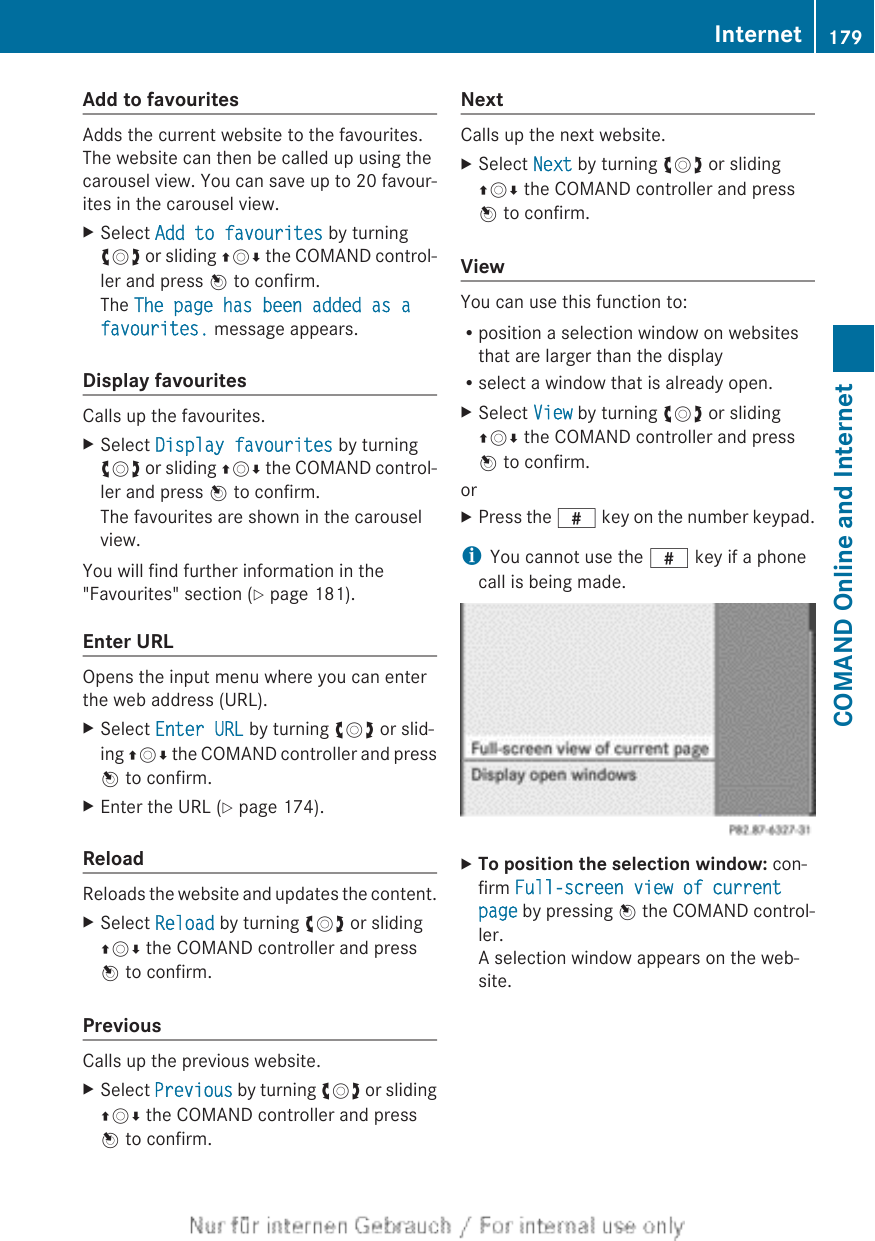 Add to favouritesAdds the current website to the favourites.The website can then be called up using thecarousel view. You can save up to 20 favour-ites in the carousel view.XSelect Add to favourites by turningcVd or sliding ZVÆ the COMAND control-ler and press W to confirm.The The page has been added as a favourites. message appears.Display favouritesCalls up the favourites.XSelect Display favourites by turningcVd or sliding ZVÆ the COMAND control-ler and press W to confirm.The favourites are shown in the carouselview.You will find further information in the&quot;Favourites&quot; section (Y page 181).Enter URLOpens the input menu where you can enterthe web address (URL).XSelect Enter URL by turning cVd or slid-ing ZVÆ the COMAND controller and pressW to confirm.XEnter the URL (Y page 174).ReloadReloads the website and updates the content.XSelect Reload by turning cVd or slidingZVÆ the COMAND controller and pressW to confirm.PreviousCalls up the previous website.XSelect Previous by turning cVd or slidingZVÆ the COMAND controller and pressW to confirm.NextCalls up the next website.XSelect Next by turning cVd or slidingZVÆ the COMAND controller and pressW to confirm.ViewYou can use this function to:Rposition a selection window on websitesthat are larger than the displayRselect a window that is already open.XSelect View by turning cVd or slidingZVÆ the COMAND controller and pressW to confirm.orXPress the z key on the number keypad.iYou cannot use the z key if a phonecall is being made.XTo position the selection window: con-firm Full-screen view of current page by pressing W the COMAND control-ler.A selection window appears on the web-site.Internet 179COMAND Online and Internet