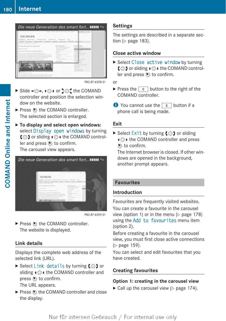 XSlide XVY, ZVÆ or aVb the COMANDcontroller and position the selection win-dow on the website.XPress W the COMAND controller.The selected section is enlarged.XTo display and select open windows:select Display open windows by turningcVd or sliding ZVÆ the COMAND control-ler and press W to confirm.The carousel view appears.XPress W the COMAND controller.The website is displayed.Link detailsDisplays the complete web address of theselected link (URL).XSelect Link details by turning cVd orsliding ZVÆ the COMAND controller andpress W to confirm.The URL appears.XPress W the COMAND controller and closethe display.SettingsThe settings are described in a separate sec-tion (Y page 183).Close active windowXSelect Close active window by turningcVd or sliding ZVÆ the COMAND control-ler and press W to confirm.orXPress the j button to the right of theCOMAND controller.iYou cannot use the j button if aphone call is being made.ExitXSelect Exit by turning cVd or slidingZVÆ the COMAND controller and pressW to confirm.The Internet browser is closed. If other win-dows are opened in the background,another prompt appears.FavouritesIntroductionFavourites are frequently visited websites.You can create a favourite in the carouselview (option 1) or in the menu (Y page 178)using the Add to favourites menu item(option 2).Before creating a favourite in the carouselview, you must first close active connections(Y page 159).You can select and edit favourites that youhave created.Creating favouritesOption 1: creating in the carousel viewXCall up the carousel view (Y page 174).180 InternetCOMAND Online and Internet