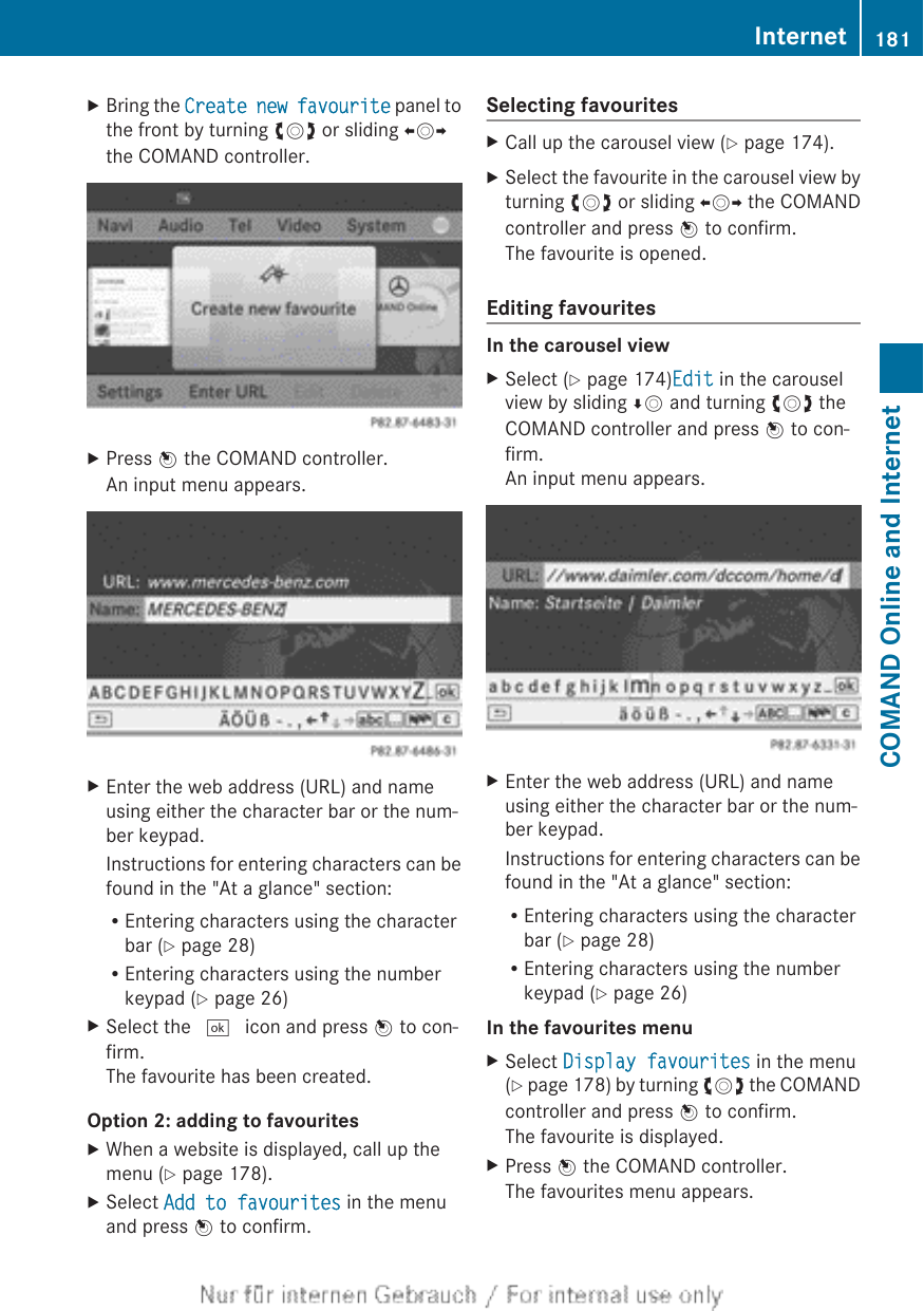 XBring the Create new favourite panel tothe front by turning cVd or sliding XVYthe COMAND controller.XPress W the COMAND controller.An input menu appears.XEnter the web address (URL) and nameusing either the character bar or the num-ber keypad.Instructions for entering characters can befound in the &quot;At a glance&quot; section:REntering characters using the characterbar (Y page 28)REntering characters using the numberkeypad (Y page 26)XSelect the ¬ icon and press W to con-firm.The favourite has been created.Option 2: adding to favouritesXWhen a website is displayed, call up themenu (Y page 178).XSelect Add to favourites in the menuand press W to confirm.Selecting favouritesXCall up the carousel view (Y page 174).XSelect the favourite in the carousel view byturning cVd or sliding XVY the COMANDcontroller and press W to confirm.The favourite is opened.Editing favouritesIn the carousel viewXSelect (Y page 174)Edit in the carouselview by sliding ÆV and turning cVd theCOMAND controller and press W to con-firm.An input menu appears.XEnter the web address (URL) and nameusing either the character bar or the num-ber keypad.Instructions for entering characters can befound in the &quot;At a glance&quot; section:REntering characters using the characterbar (Y page 28)REntering characters using the numberkeypad (Y page 26)In the favourites menuXSelect Display favourites in the menu(Y page 178) by turning cVd the COMANDcontroller and press W to confirm.The favourite is displayed.XPress W the COMAND controller.The favourites menu appears.Internet 181COMAND Online and Internet