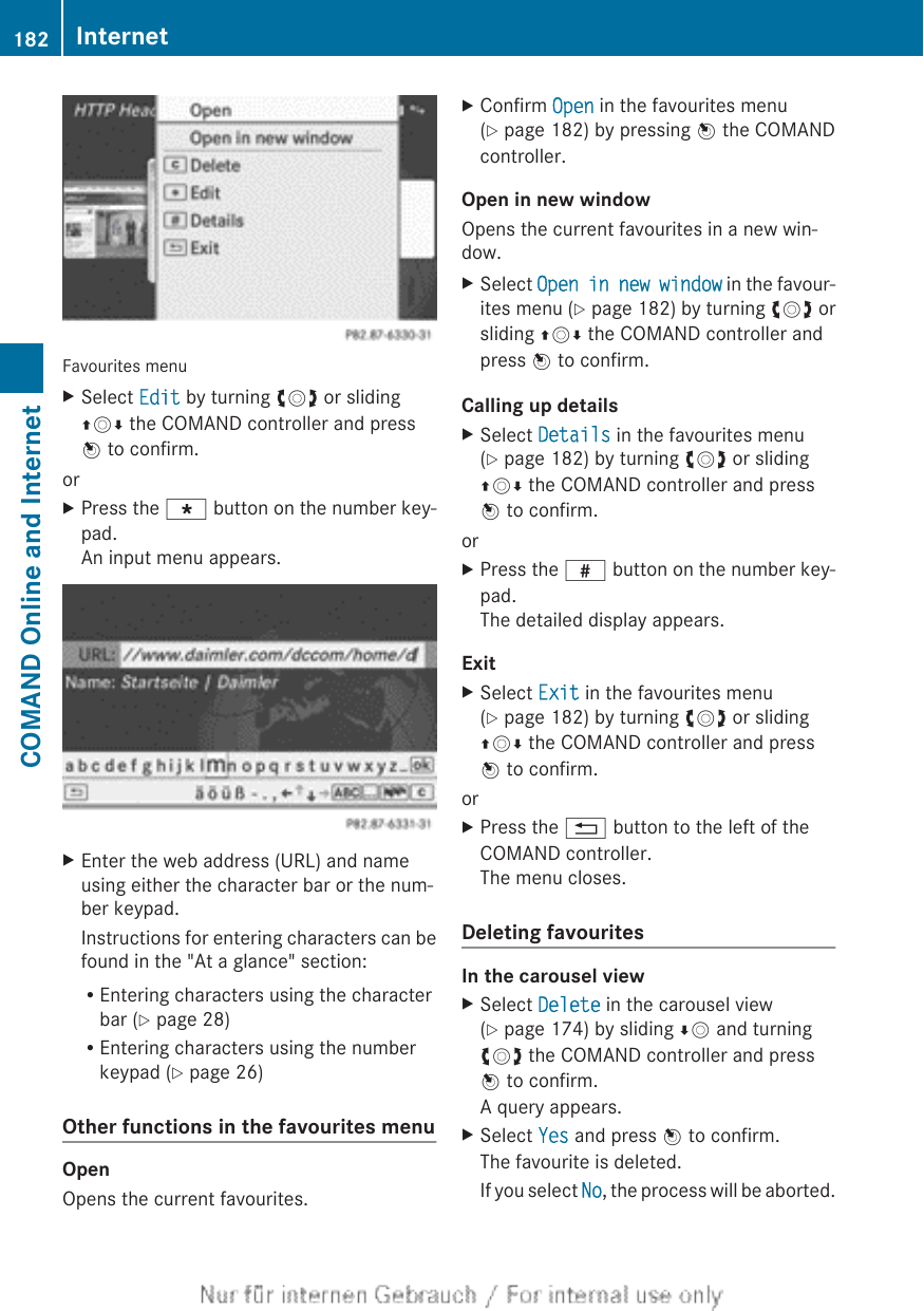 Favourites menuXSelect Edit by turning cVd or slidingZVÆ the COMAND controller and pressW to confirm.orXPress the g button on the number key-pad.An input menu appears.XEnter the web address (URL) and nameusing either the character bar or the num-ber keypad.Instructions for entering characters can befound in the &quot;At a glance&quot; section:REntering characters using the characterbar (Y page 28)REntering characters using the numberkeypad (Y page 26)Other functions in the favourites menuOpenOpens the current favourites.XConfirm Open in the favourites menu(Y page 182) by pressing W the COMANDcontroller.Open in new windowOpens the current favourites in a new win-dow.XSelect Open in new window in the favour-ites menu (Y page 182) by turning cVd orsliding ZVÆ the COMAND controller andpress W to confirm.Calling up detailsXSelect Details in the favourites menu(Y page 182) by turning cVd or slidingZVÆ the COMAND controller and pressW to confirm.orXPress the z button on the number key-pad.The detailed display appears.ExitXSelect Exit in the favourites menu(Y page 182) by turning cVd or slidingZVÆ the COMAND controller and pressW to confirm.orXPress the % button to the left of theCOMAND controller.The menu closes.Deleting favouritesIn the carousel viewXSelect Delete in the carousel view(Y page 174) by sliding ÆV and turningcVd the COMAND controller and pressW to confirm.A query appears.XSelect Yes and press W to confirm.The favourite is deleted.If you select No, the process will be aborted.182 InternetCOMAND Online and Internet
