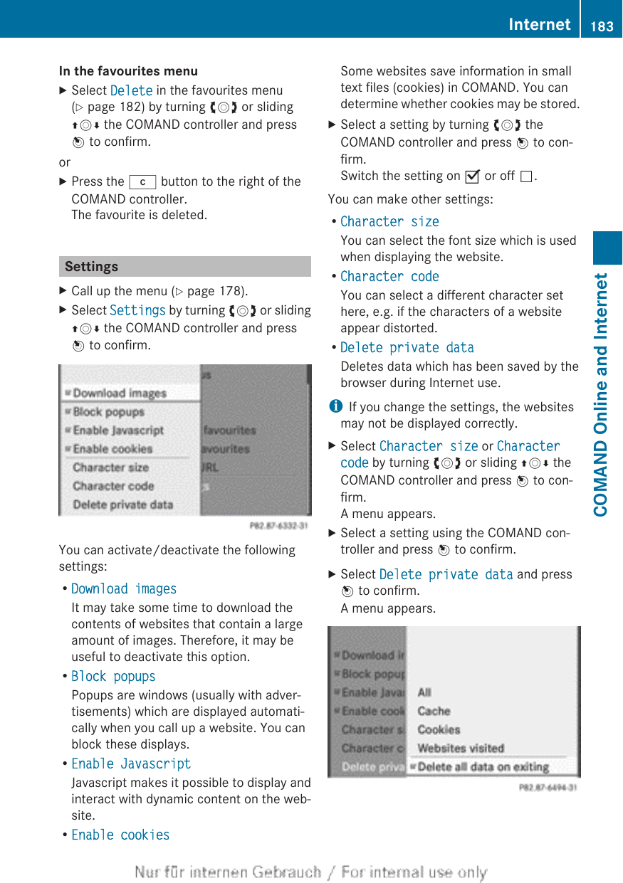 In the favourites menuXSelect Delete in the favourites menu(Y page 182) by turning cVd or slidingZVÆ the COMAND controller and pressW to confirm.orXPress the j button to the right of theCOMAND controller.The favourite is deleted.SettingsXCall up the menu (Y page 178).XSelect Settings by turning cVd or slidingZVÆ the COMAND controller and pressW to confirm.You can activate/deactivate the followingsettings:RDownload imagesIt may take some time to download thecontents of websites that contain a largeamount of images. Therefore, it may beuseful to deactivate this option.RBlock popupsPopups are windows (usually with adver-tisements) which are displayed automati-cally when you call up a website. You canblock these displays.REnable JavascriptJavascript makes it possible to display andinteract with dynamic content on the web-site.REnable cookiesSome websites save information in smalltext files (cookies) in COMAND. You candetermine whether cookies may be stored.XSelect a setting by turning cVd theCOMAND controller and press W to con-firm.Switch the setting on O or off ª.You can make other settings:RCharacter sizeYou can select the font size which is usedwhen displaying the website.RCharacter codeYou can select a different character sethere, e.g. if the characters of a websiteappear distorted.RDelete private dataDeletes data which has been saved by thebrowser during Internet use.iIf you change the settings, the websitesmay not be displayed correctly.XSelect Character size or Character code by turning cVd or sliding ZVÆ theCOMAND controller and press W to con-firm.A menu appears.XSelect a setting using the COMAND con-troller and press W to confirm.XSelect Delete private data and pressW to confirm.A menu appears.Internet 183COMAND Online and Internet
