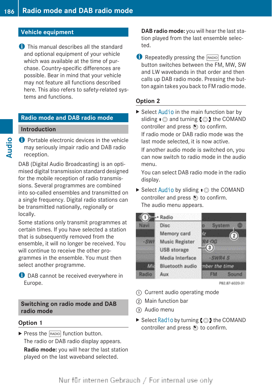 Vehicle equipmentiThis manual describes all the standardand optional equipment of your vehiclewhich was available at the time of pur-chase. Country-specific differences arepossible. Bear in mind that your vehiclemay not feature all functions describedhere. This also refers to safety-related sys-tems and functions.Radio mode and DAB radio modeIntroductioniPortable electronic devices in the vehiclemay seriously impair radio and DAB radioreception.DAB (Digital Audio Broadcasting) is an opti-mised digital transmission standard designedfor the mobile reception of radio transmis-sions. Several programmes are combinedinto so-called ensembles and transmitted ona single frequency. Digital radio stations canbe transmitted nationally, regionally orlocally.Some stations only transmit programmes atcertain times. If you have selected a stationthat is subsequently removed from theensemble, it will no longer be received. Youwill continue to receive the other pro-grammes in the ensemble. You must thenselect another programme.iDAB cannot be received everywhere inEurope.Switching on radio mode and DABradio modeOption 1XPress the $ function button.The radio or DAB radio display appears.Radio mode: you will hear the last stationplayed on the last waveband selected.DAB radio mode: you will hear the last sta-tion played from the last ensemble selec-ted.iRepeatedly pressing the $ functionbutton switches between the FM, MW, SWand LW wavebands in that order and thencalls up DAB radio mode. Pressing the but-ton again takes you back to FM radio mode.Option 2XSelect Audio in the main function bar bysliding ZV and turning cVd the COMANDcontroller and press W to confirm.If radio mode or DAB radio mode was thelast mode selected, it is now active.If another audio mode is switched on, youcan now switch to radio mode in the audiomenu.You can select DAB radio mode in the radiodisplay.XSelect Audio by sliding ZV the COMANDcontroller and press W to confirm.The audio menu appears.:Current audio operating mode;Main function bar=Audio menuXSelect Radio by turning cVd the COMANDcontroller and press W to confirm.186 Radio mode and DAB radio modeAudio