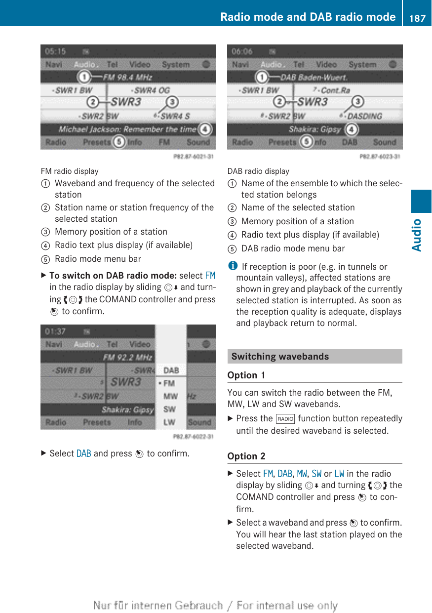 FM radio display:Waveband and frequency of the selectedstation;Station name or station frequency of theselected station=Memory position of a station?Radio text plus display (if available)ARadio mode menu barXTo switch on DAB radio mode: select FMin the radio display by sliding VÆ and turn-ing cVd the COMAND controller and pressW to confirm.XSelect DAB and press W to confirm.DAB radio display:Name of the ensemble to which the selec-ted station belongs;Name of the selected station=Memory position of a station?Radio text plus display (if available)ADAB radio mode menu bariIf reception is poor (e.g. in tunnels ormountain valleys), affected stations areshown in grey and playback of the currentlyselected station is interrupted. As soon asthe reception quality is adequate, displaysand playback return to normal.Switching wavebandsOption 1You can switch the radio between the FM,MW, LW and SW wavebands.XPress the $ function button repeatedlyuntil the desired waveband is selected.Option 2XSelect FM, DAB, MW, SW or LW in the radiodisplay by sliding VÆ and turning cVd theCOMAND controller and press W to con-firm.XSelect a waveband and press W to confirm.You will hear the last station played on theselected waveband.Radio mode and DAB radio mode 187Audio