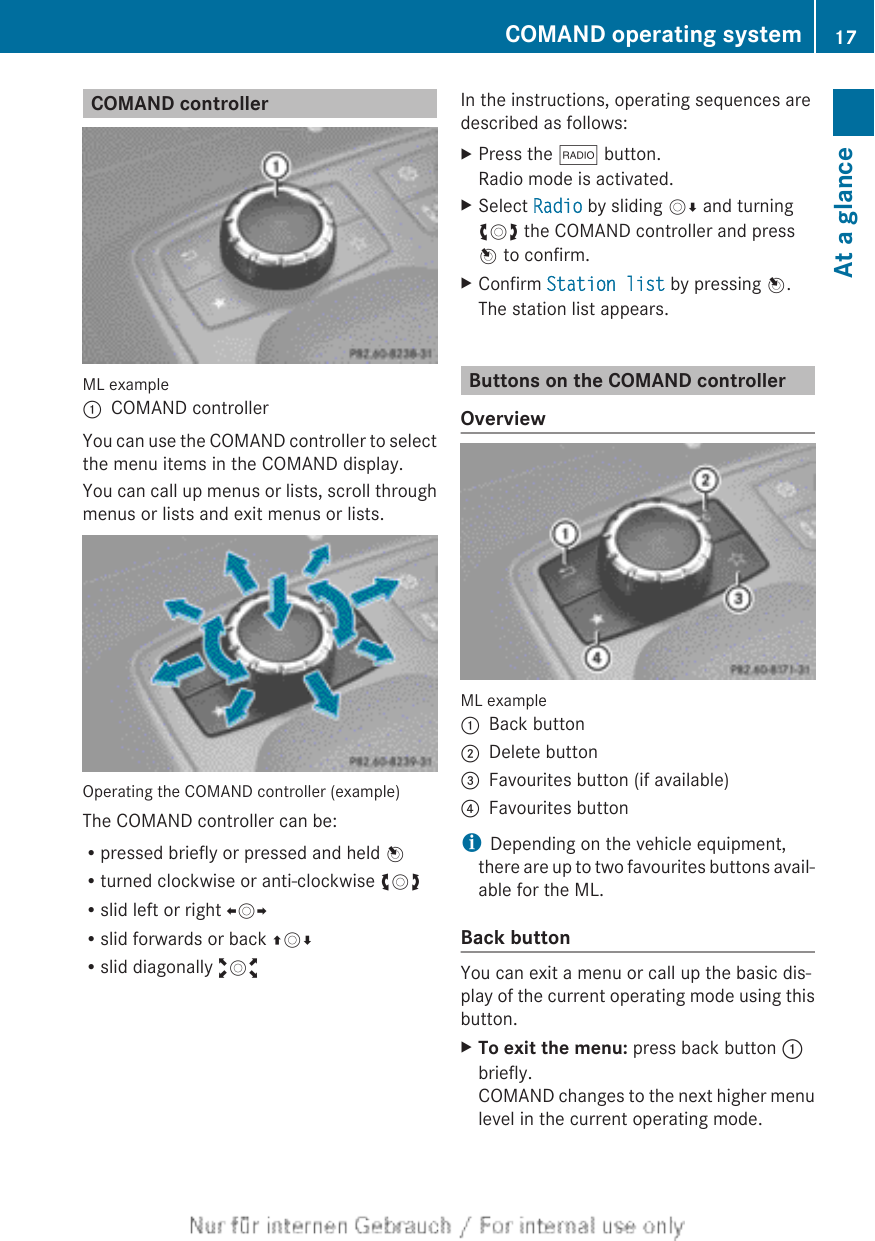 COMAND controllerML example:COMAND controllerYou can use the COMAND controller to selectthe menu items in the COMAND display.You can call up menus or lists, scroll throughmenus or lists and exit menus or lists.Operating the COMAND controller (example)The COMAND controller can be:Rpressed briefly or pressed and held WRturned clockwise or anti-clockwise cVdRslid left or right XVYRslid forwards or back ZVÆRslid diagonally aVbIn the instructions, operating sequences aredescribed as follows:XPress the $ button.Radio mode is activated.XSelect Radio by sliding VÆ and turningcVd the COMAND controller and pressW to confirm.XConfirm Station list by pressing W.The station list appears.Buttons on the COMAND controllerOverviewML example:Back button;Delete button=Favourites button (if available)?Favourites buttoniDepending on the vehicle equipment,there are up to two favourites buttons avail-able for the ML.Back buttonYou can exit a menu or call up the basic dis-play of the current operating mode using thisbutton.XTo exit the menu: press back button :briefly.COMAND changes to the next higher menulevel in the current operating mode.COMAND operating system 17At a glance