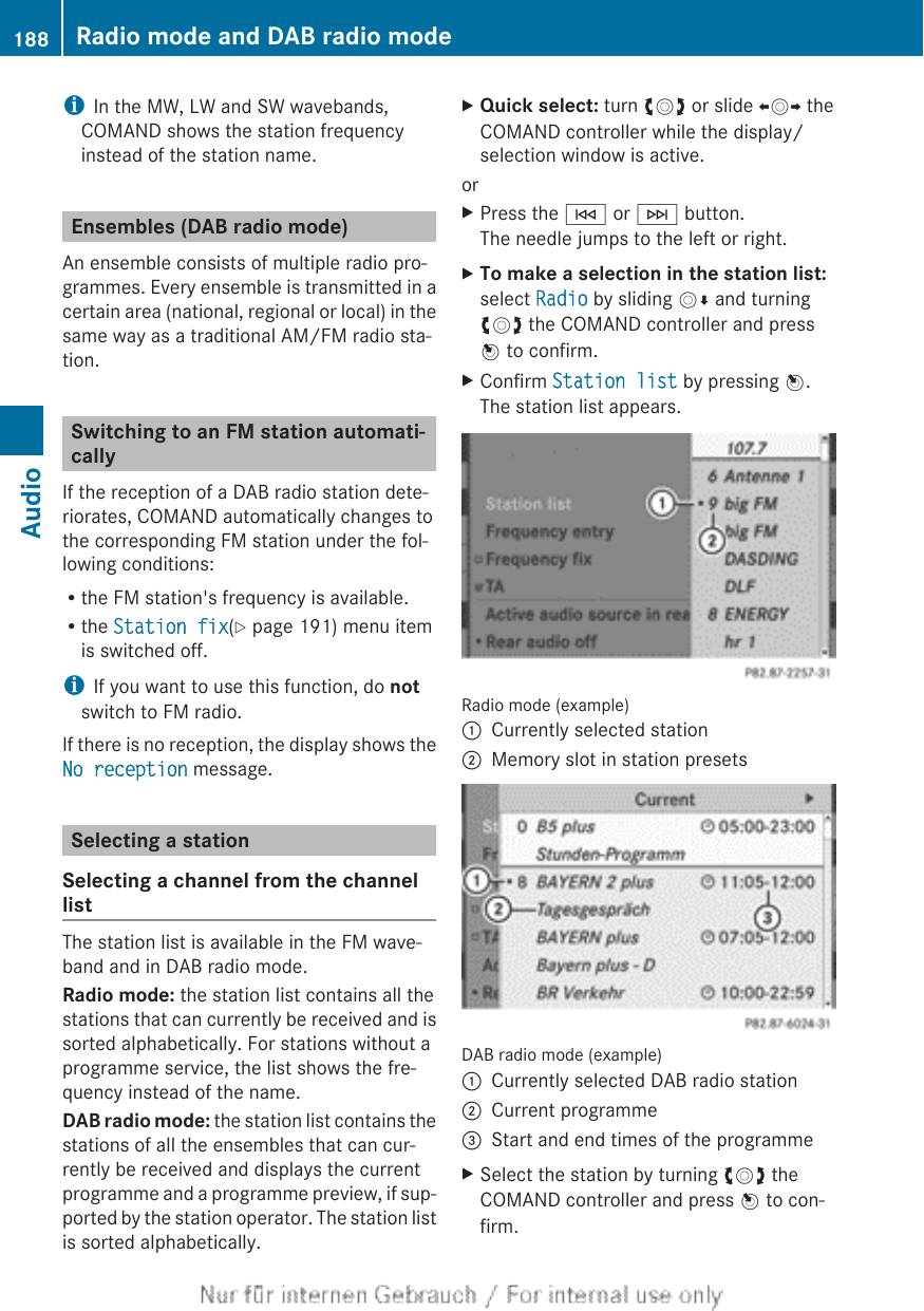iIn the MW, LW and SW wavebands,COMAND shows the station frequencyinstead of the station name.Ensembles (DAB radio mode)An ensemble consists of multiple radio pro-grammes. Every ensemble is transmitted in acertain area (national, regional or local) in thesame way as a traditional AM/FM radio sta-tion.Switching to an FM station automati-callyIf the reception of a DAB radio station dete-riorates, COMAND automatically changes tothe corresponding FM station under the fol-lowing conditions:Rthe FM station&apos;s frequency is available.Rthe Station fix(Y page 191) menu itemis switched off.iIf you want to use this function, do notswitch to FM radio.If there is no reception, the display shows theNo reception message.Selecting a stationSelecting a channel from the channellistThe station list is available in the FM wave-band and in DAB radio mode.Radio mode: the station list contains all thestations that can currently be received and issorted alphabetically. For stations without aprogramme service, the list shows the fre-quency instead of the name.DAB radio mode: the station list contains thestations of all the ensembles that can cur-rently be received and displays the currentprogramme and a programme preview, if sup-ported by the station operator. The station listis sorted alphabetically.XQuick select: turn cVd or slide XVY theCOMAND controller while the display/selection window is active.orXPress the E or F button.The needle jumps to the left or right.XTo make a selection in the station list:select Radio by sliding VÆ and turningcVd the COMAND controller and pressW to confirm.XConfirm Station list by pressing W.The station list appears.Radio mode (example):Currently selected station;Memory slot in station presetsDAB radio mode (example):Currently selected DAB radio station;Current programme=Start and end times of the programmeXSelect the station by turning cVd theCOMAND controller and press W to con-firm.188 Radio mode and DAB radio modeAudio