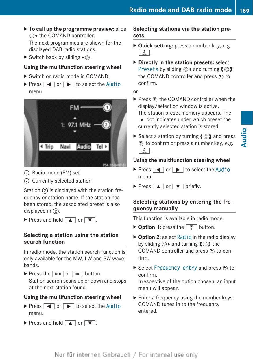 XTo call up the programme preview: slideVY the COMAND controller.The next programmes are shown for thedisplayed DAB radio stations.XSwitch back by sliding XV.Using the multifunction steering wheelXSwitch on radio mode in COMAND.XPress = or ; to select the Audiomenu.:Radio mode (FM) set;Currently selected stationStation ; is displayed with the station fre-quency or station name. If the station hasbeen stored, the associated preset is alsodisplayed in ;.XPress and hold 9 or :.Selecting a station using the stationsearch functionIn radio mode, the station search function isonly available for the MW, LW and SW wave-bands.XPress the E or F button.Station search scans up or down and stopsat the next station found.Using the multifunction steering wheelXPress = or ; to select the Audiomenu.XPress and hold 9 or :.Selecting stations via the station pre-setsXQuick setting: press a number key, e.g.l.XDirectly in the station presets: selectPresets by sliding VÆ and turning cVdthe COMAND controller and press W toconfirm.orXPress W the COMAND controller when thedisplay/selection window is active.The station preset memory appears. The# dot indicates under which preset thecurrently selected station is stored.XSelect a station by turning cVd and pressW to confirm or press a number key, e.g.l.Using the multifunction steering wheelXPress = or ; to select the Audiomenu.XPress 9 or : briefly.Selecting stations by entering the fre-quency manuallyThis function is available in radio mode.XOption 1: press the l button.XOption 2: select Radio in the radio displayby sliding VÆ and turning cVd theCOMAND controller and press W to con-firm.XSelect Frequency entry and press W toconfirm.Irrespective of the option chosen, an inputmenu will appear.XEnter a frequency using the number keys.COMAND tunes in to the frequencyentered.Radio mode and DAB radio mode 189Audio