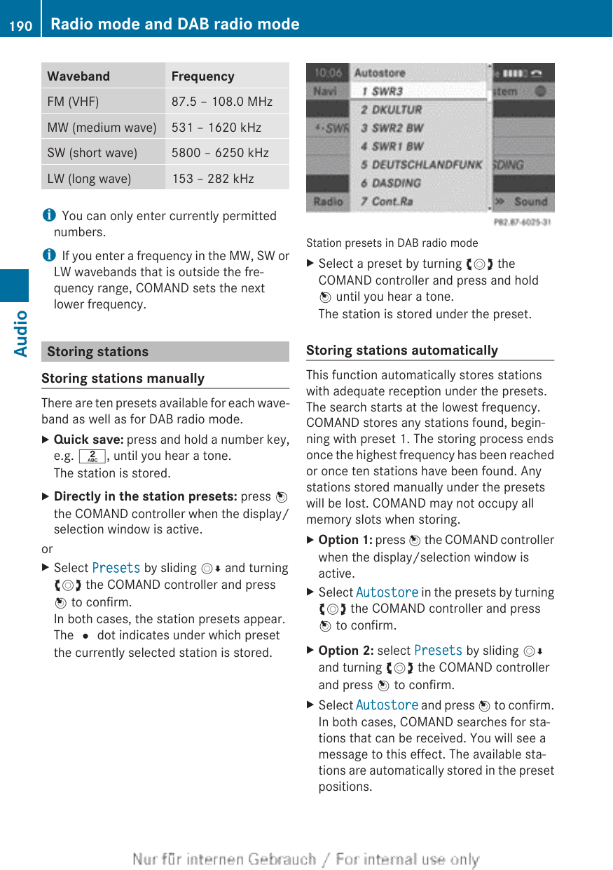 Waveband FrequencyFM (VHF) 87.5 – 108.0 MHzMW (medium wave) 531 – 1620 kHzSW (short wave) 5800 – 6250 kHzLW (long wave) 153 – 282 kHziYou can only enter currently permittednumbers.iIf you enter a frequency in the MW, SW orLW wavebands that is outside the fre-quency range, COMAND sets the nextlower frequency.Storing stationsStoring stations manuallyThere are ten presets available for each wave-band as well as for DAB radio mode.XQuick save: press and hold a number key,e.g. l, until you hear a tone.The station is stored.XDirectly in the station presets: press Wthe COMAND controller when the display/selection window is active.orXSelect Presets by sliding VÆ and turningcVd the COMAND controller and pressW to confirm.In both cases, the station presets appear.The # dot indicates under which presetthe currently selected station is stored.Station presets in DAB radio modeXSelect a preset by turning cVd theCOMAND controller and press and holdW until you hear a tone.The station is stored under the preset.Storing stations automaticallyThis function automatically stores stationswith adequate reception under the presets.The search starts at the lowest frequency.COMAND stores any stations found, begin-ning with preset 1. The storing process endsonce the highest frequency has been reachedor once ten stations have been found. Anystations stored manually under the presetswill be lost. COMAND may not occupy allmemory slots when storing.XOption 1: press W the COMAND controllerwhen the display/selection window isactive.XSelect Autostore in the presets by turningcVd the COMAND controller and pressW to confirm.XOption 2: select Presets by sliding VÆand turning cVd the COMAND controllerand press W to confirm.XSelect Autostore and press W to confirm.In both cases, COMAND searches for sta-tions that can be received. You will see amessage to this effect. The available sta-tions are automatically stored in the presetpositions.190 Radio mode and DAB radio modeAudio