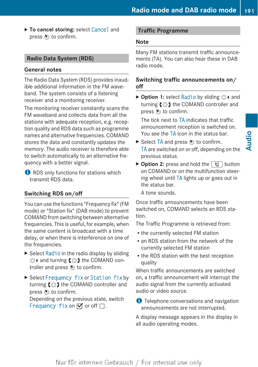 XTo cancel storing: select Cancel andpress W to confirm.Radio Data System (RDS)General notesThe Radio Data System (RDS) provides inaud-ible additional information in the FM wave-band. The system consists of a listeningreceiver and a monitoring receiver.The monitoring receiver constantly scans theFM waveband and collects data from all thestations with adequate reception, e.g. recep-tion quality and RDS data such as programmenames and alternative frequencies. COMANDstores the data and constantly updates thememory. The audio receiver is therefore ableto switch automatically to an alternative fre-quency with a better signal.iRDS only functions for stations whichtransmit RDS data.Switching RDS on/offYou can use the functions &quot;Frequency fix&quot; (FMmode) or &quot;Station fix&quot; (DAB mode) to preventCOMAND from switching between alternativefrequencies. This is useful, for example, whenthe same content is broadcast with a timedelay, or when there is interference on one ofthe frequencies.XSelect Radio in the radio display by slidingVÆ and turning cVd the COMAND con-troller and press W to confirm.XSelect Frequency fix or Station fix byturning cVd the COMAND controller andpress W to confirm.Depending on the previous state, switchFrequency fix on O or off ª.Traffic ProgrammeNoteMany FM stations transmit traffic announce-ments (TA). You can also hear these in DABradio mode.Switching traffic announcements on/offXOption 1: select Radio by sliding VÆ andturning cVd the COMAND controller andpress W to confirm.The tick next to TA indicates that trafficannouncement reception is switched on.You see the TA icon in the status bar.XSelect TA and press W to confirm.TA are switched on or off, depending on theprevious status.XOption 2: press and hold the 8 buttonon COMAND or on the multifunction steer-ing wheel until TA lights up or goes out inthe status bar.A tone sounds.Once traffic announcements have beenswitched on, COMAND selects an RDS sta-tion.The Traffic Programme is retrieved from:Rthe currently selected FM stationRan RDS station from the network of thecurrently selected FM stationRthe RDS station with the best receptionqualityWhen traffic announcements are switchedon, a traffic announcement will interrupt theaudio signal from the currently activatedaudio or video source.iTelephone conversations and navigationannouncements are not interrupted.A display message appears in the display inall audio operating modes.Radio mode and DAB radio mode 191Audio
