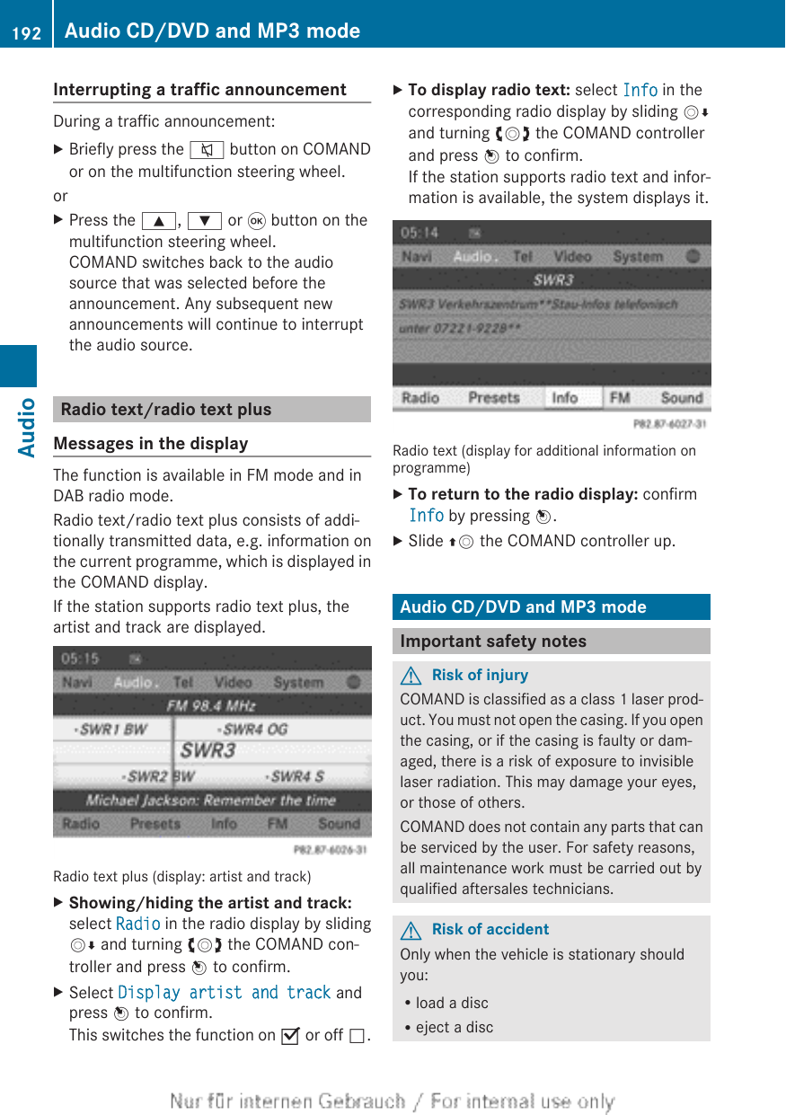 Interrupting a traffic announcementDuring a traffic announcement:XBriefly press the 8 button on COMANDor on the multifunction steering wheel.orXPress the 9, : or 9 button on themultifunction steering wheel.COMAND switches back to the audiosource that was selected before theannouncement. Any subsequent newannouncements will continue to interruptthe audio source.Radio text/radio text plusMessages in the displayThe function is available in FM mode and inDAB radio mode.Radio text/radio text plus consists of addi-tionally transmitted data, e.g. information onthe current programme, which is displayed inthe COMAND display.If the station supports radio text plus, theartist and track are displayed.Radio text plus (display: artist and track)XShowing/hiding the artist and track:select Radio in the radio display by slidingVÆ and turning cVd the COMAND con-troller and press W to confirm.XSelect Display artist and track andpress W to confirm.This switches the function on O or off ª.XTo display radio text: select Info in thecorresponding radio display by sliding VÆand turning cVd the COMAND controllerand press W to confirm.If the station supports radio text and infor-mation is available, the system displays it.Radio text (display for additional information onprogramme)XTo return to the radio display: confirmInfo by pressing W.XSlide ZV the COMAND controller up.Audio CD/DVD and MP3 modeImportant safety notesGRisk of injuryCOMAND is classified as a class 1 laser prod-uct. You must not open the casing. If you openthe casing, or if the casing is faulty or dam-aged, there is a risk of exposure to invisiblelaser radiation. This may damage your eyes,or those of others.COMAND does not contain any parts that canbe serviced by the user. For safety reasons,all maintenance work must be carried out byqualified aftersales technicians.GRisk of accidentOnly when the vehicle is stationary shouldyou:Rload a discReject a disc192 Audio CD/DVD and MP3 modeAudio