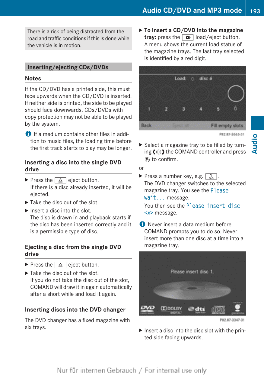 There is a risk of being distracted from theroad and traffic conditions if this is done whilethe vehicle is in motion.Inserting/ejecting CDs/DVDsNotesIf the CD/DVD has a printed side, this mustface upwards when the CD/DVD is inserted.If neither side is printed, the side to be playedshould face downwards. CDs/DVDs withcopy protection may not be able to be playedby the system.iIf a medium contains other files in addi-tion to music files, the loading time beforethe first track starts to play may be longer.Inserting a disc into the single DVDdriveXPress the 8 eject button.If there is a disc already inserted, it will beejected.XTake the disc out of the slot.XInsert a disc into the slot.The disc is drawn in and playback starts ifthe disc has been inserted correctly and itis a permissible type of disc.Ejecting a disc from the single DVDdriveXPress the 8 eject button.XTake the disc out of the slot.If you do not take the disc out of the slot,COMAND will draw it in again automaticallyafter a short while and load it again.Inserting discs into the DVD changerThe DVD changer has a fixed magazine withsix trays.XTo insert a CD/DVD into the magazine tray: press the V load/eject button.A menu shows the current load status ofthe magazine trays. The last tray selectedis identified by a red digit.XSelect a magazine tray to be filled by turn-ing cVd the COMAND controller and pressW to confirm.orXPress a number key, e.g. j.The DVD changer switches to the selectedmagazine tray. You see the Please wait... message.You then see the Please insert disc &lt;x&gt; message.iNever insert a data medium beforeCOMAND prompts you to do so. Neverinsert more than one disc at a time into amagazine tray.XInsert a disc into the disc slot with the prin-ted side facing upwards.Audio CD/DVD and MP3 mode 193AudioZ