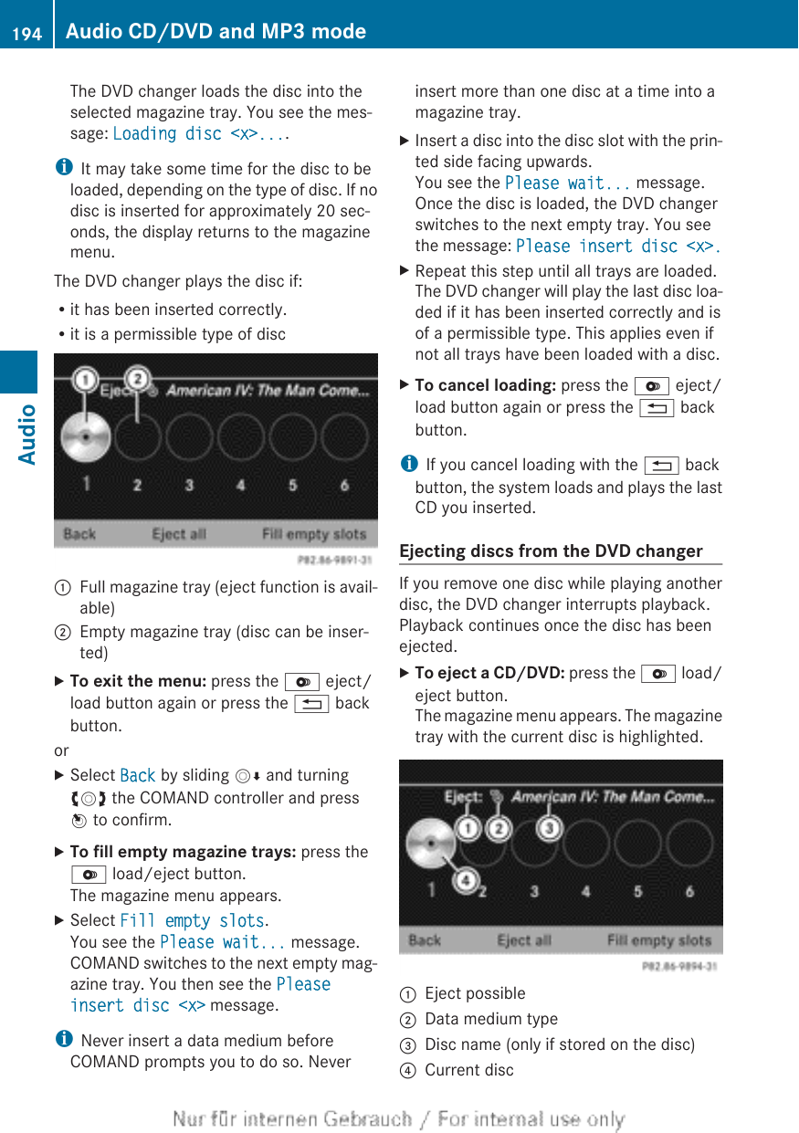 The DVD changer loads the disc into theselected magazine tray. You see the mes-sage: Loading disc &lt;x&gt;....iIt may take some time for the disc to beloaded, depending on the type of disc. If nodisc is inserted for approximately 20 sec-onds, the display returns to the magazinemenu.The DVD changer plays the disc if:Rit has been inserted correctly.Rit is a permissible type of disc:Full magazine tray (eject function is avail-able);Empty magazine tray (disc can be inser-ted)XTo exit the menu: press the V eject/load button again or press the % backbutton.orXSelect Back by sliding VÆ and turningcVd the COMAND controller and pressW to confirm.XTo fill empty magazine trays: press theV load/eject button.The magazine menu appears.XSelect Fill empty slots.You see the Please wait... message.COMAND switches to the next empty mag-azine tray. You then see the Please insert disc &lt;x&gt; message.iNever insert a data medium beforeCOMAND prompts you to do so. Neverinsert more than one disc at a time into amagazine tray.XInsert a disc into the disc slot with the prin-ted side facing upwards.You see the Please wait... message.Once the disc is loaded, the DVD changerswitches to the next empty tray. You seethe message: Please insert disc &lt;x&gt;.XRepeat this step until all trays are loaded.The DVD changer will play the last disc loa-ded if it has been inserted correctly and isof a permissible type. This applies even ifnot all trays have been loaded with a disc.XTo cancel loading: press the V eject/load button again or press the % backbutton.iIf you cancel loading with the % backbutton, the system loads and plays the lastCD you inserted.Ejecting discs from the DVD changerIf you remove one disc while playing anotherdisc, the DVD changer interrupts playback.Playback continues once the disc has beenejected.XTo eject a CD/DVD: press the V load/eject button.The magazine menu appears. The magazinetray with the current disc is highlighted.:Eject possible;Data medium type=Disc name (only if stored on the disc)?Current disc194 Audio CD/DVD and MP3 modeAudio