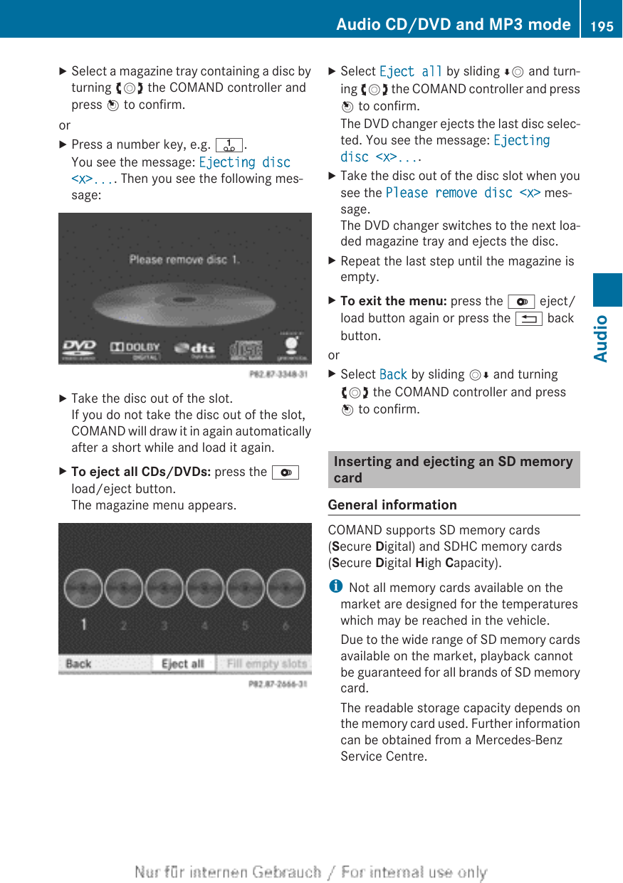 XSelect a magazine tray containing a disc byturning cVd the COMAND controller andpress W to confirm.orXPress a number key, e.g. j.You see the message: Ejecting disc &lt;x&gt;.... Then you see the following mes-sage:XTake the disc out of the slot.If you do not take the disc out of the slot,COMAND will draw it in again automaticallyafter a short while and load it again.XTo eject all CDs/DVDs: press the Vload/eject button.The magazine menu appears.XSelect Eject all by sliding ÆV and turn-ing cVd the COMAND controller and pressW to confirm.The DVD changer ejects the last disc selec-ted. You see the message: Ejecting disc &lt;x&gt;....XTake the disc out of the disc slot when yousee the Please remove disc &lt;x&gt; mes-sage.The DVD changer switches to the next loa-ded magazine tray and ejects the disc.XRepeat the last step until the magazine isempty.XTo exit the menu: press the V eject/load button again or press the % backbutton.orXSelect Back by sliding VÆ and turningcVd the COMAND controller and pressW to confirm.Inserting and ejecting an SD memorycardGeneral informationCOMAND supports SD memory cards(Secure Digital) and SDHC memory cards(Secure Digital High Capacity).iNot all memory cards available on themarket are designed for the temperatureswhich may be reached in the vehicle.Due to the wide range of SD memory cardsavailable on the market, playback cannotbe guaranteed for all brands of SD memorycard.The readable storage capacity depends onthe memory card used. Further informationcan be obtained from a Mercedes-BenzService Centre.Audio CD/DVD and MP3 mode 195AudioZ
