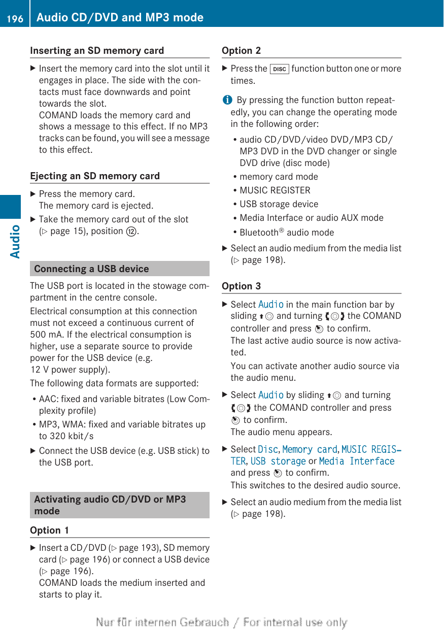 Inserting an SD memory cardXInsert the memory card into the slot until itengages in place. The side with the con-tacts must face downwards and pointtowards the slot.COMAND loads the memory card andshows a message to this effect. If no MP3tracks can be found, you will see a messageto this effect.Ejecting an SD memory cardXPress the memory card.The memory card is ejected.XTake the memory card out of the slot(Y page 15), position H.Connecting a USB deviceThe USB port is located in the stowage com-partment in the centre console.Electrical consumption at this connectionmust not exceed a continuous current of500 mA. If the electrical consumption ishigher, use a separate source to providepower for the USB device (e.g.12 V power supply).The following data formats are supported:RAAC: fixed and variable bitrates (Low Com-plexity profile)RMP3, WMA: fixed and variable bitrates upto 320 kbit/sXConnect the USB device (e.g. USB stick) tothe USB port.Activating audio CD/DVD or MP3modeOption 1XInsert a CD/DVD (Y page 193), SD memorycard (Y page 196) or connect a USB device(Y page 196).COMAND loads the medium inserted andstarts to play it.Option 2XPress the h function button one or moretimes.iBy pressing the function button repeat-edly, you can change the operating modein the following order:Raudio CD/DVD/video DVD/MP3 CD/MP3 DVD in the DVD changer or singleDVD drive (disc mode)Rmemory card modeRMUSIC REGISTERRUSB storage deviceRMedia Interface or audio AUX modeRBluetooth® audio modeXSelect an audio medium from the media list(Y page 198).Option 3XSelect Audio in the main function bar bysliding ZV and turning cVd the COMANDcontroller and press W to confirm.The last active audio source is now activa-ted.You can activate another audio source viathe audio menu.XSelect Audio by sliding ZV and turningcVd the COMAND controller and pressW to confirm.The audio menu appears.XSelect Disc, Memory card, MUSIC REGIS‐TER, USB storage or Media Interfaceand press W to confirm.This switches to the desired audio source.XSelect an audio medium from the media list(Y page 198).196 Audio CD/DVD and MP3 modeAudio