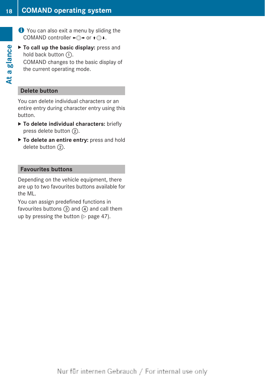 iYou can also exit a menu by sliding theCOMAND controller XVY or ZVÆ.XTo call up the basic display: press andhold back button :.COMAND changes to the basic display ofthe current operating mode.Delete buttonYou can delete individual characters or anentire entry during character entry using thisbutton.XTo delete individual characters: brieflypress delete button ;.XTo delete an entire entry: press and holddelete button ;.Favourites buttonsDepending on the vehicle equipment, thereare up to two favourites buttons available forthe ML.You can assign predefined functions infavourites buttons = and ? and call themup by pressing the button (Y page 47).18 COMAND operating systemAt a glance
