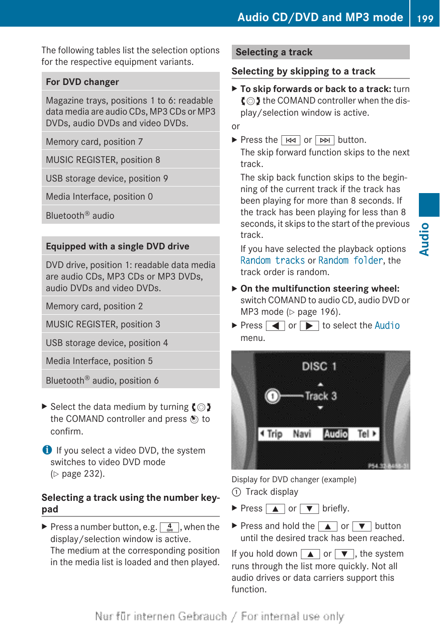 The following tables list the selection optionsfor the respective equipment variants.For DVD changerMagazine trays, positions 1 to 6: readabledata media are audio CDs, MP3 CDs or MP3DVDs, audio DVDs and video DVDs.Memory card, position 7MUSIC REGISTER, position 8USB storage device, position 9Media Interface, position 0Bluetooth® audioEquipped with a single DVD driveDVD drive, position 1: readable data mediaare audio CDs, MP3 CDs or MP3 DVDs,audio DVDs and video DVDs.Memory card, position 2MUSIC REGISTER, position 3USB storage device, position 4Media Interface, position 5Bluetooth® audio, position 6XSelect the data medium by turning cVdthe COMAND controller and press W toconfirm.iIf you select a video DVD, the systemswitches to video DVD mode(Y page 232).Selecting a track using the number key-padXPress a number button, e.g. n, when thedisplay/selection window is active.The medium at the corresponding positionin the media list is loaded and then played.Selecting a trackSelecting by skipping to a trackXTo skip forwards or back to a track: turncVd the COMAND controller when the dis-play/selection window is active.orXPress the E or F button.The skip forward function skips to the nexttrack.The skip back function skips to the begin-ning of the current track if the track hasbeen playing for more than 8 seconds. Ifthe track has been playing for less than 8seconds, it skips to the start of the previoustrack.If you have selected the playback optionsRandom tracks or Random folder, thetrack order is random.XOn the multifunction steering wheel:switch COMAND to audio CD, audio DVD orMP3 mode (Y page 196).XPress = or ; to select the Audiomenu.Display for DVD changer (example):Track displayXPress 9 or : briefly.XPress and hold the 9 or : buttonuntil the desired track has been reached.If you hold down 9 or :, the systemruns through the list more quickly. Not allaudio drives or data carriers support thisfunction.Audio CD/DVD and MP3 mode 199AudioZ