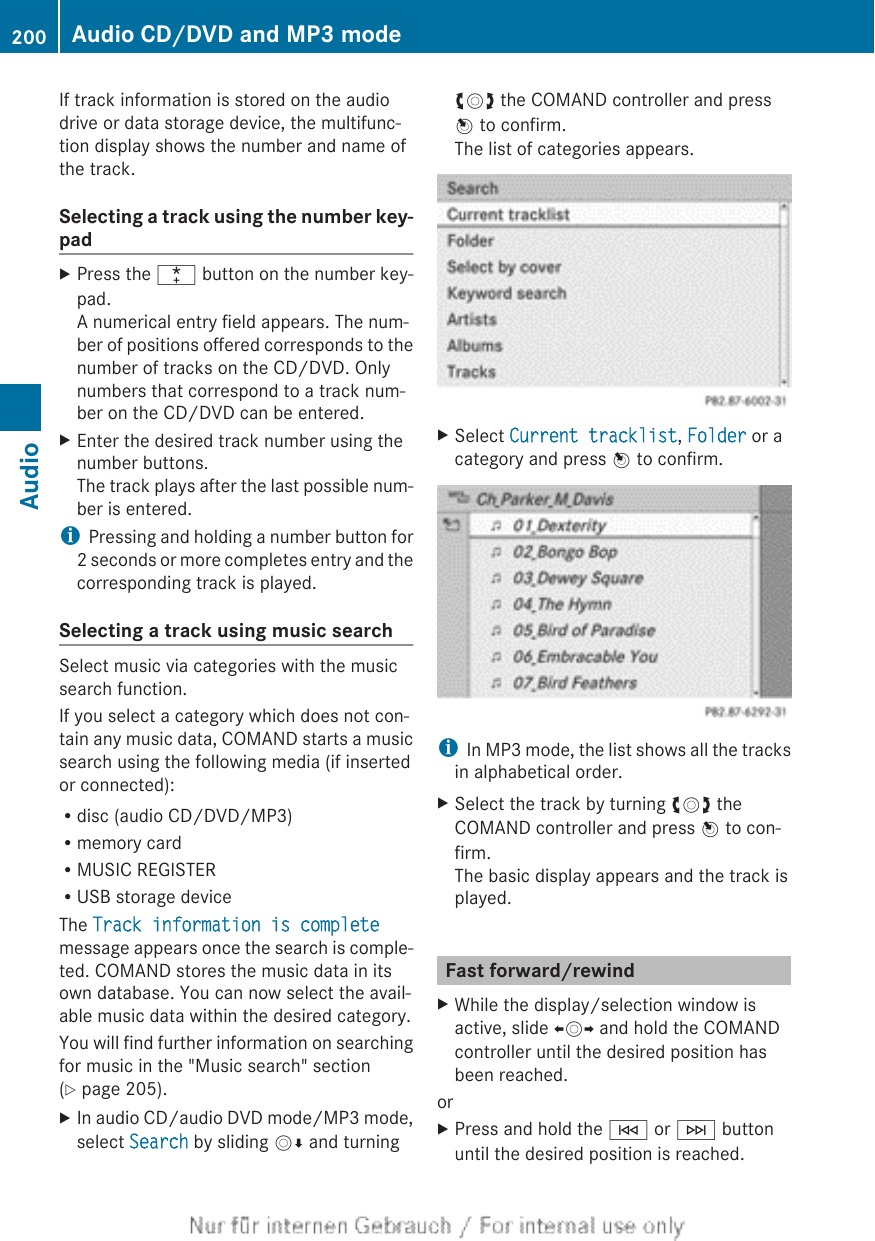 If track information is stored on the audiodrive or data storage device, the multifunc-tion display shows the number and name ofthe track.Selecting a track using the number key-padXPress the ¯ button on the number key-pad.A numerical entry field appears. The num-ber of positions offered corresponds to thenumber of tracks on the CD/DVD. Onlynumbers that correspond to a track num-ber on the CD/DVD can be entered.XEnter the desired track number using thenumber buttons.The track plays after the last possible num-ber is entered.iPressing and holding a number button for2 seconds or more completes entry and thecorresponding track is played.Selecting a track using music searchSelect music via categories with the musicsearch function.If you select a category which does not con-tain any music data, COMAND starts a musicsearch using the following media (if insertedor connected):Rdisc (audio CD/DVD/MP3)Rmemory cardRMUSIC REGISTERRUSB storage deviceThe Track information is completemessage appears once the search is comple-ted. COMAND stores the music data in itsown database. You can now select the avail-able music data within the desired category.You will find further information on searchingfor music in the &quot;Music search&quot; section(Y page 205).XIn audio CD/audio DVD mode/MP3 mode,select Search by sliding VÆ and turningcVd the COMAND controller and pressW to confirm.The list of categories appears.XSelect Current tracklist, Folder or acategory and press W to confirm.iIn MP3 mode, the list shows all the tracksin alphabetical order.XSelect the track by turning cVd theCOMAND controller and press W to con-firm.The basic display appears and the track isplayed.Fast forward/rewindXWhile the display/selection window isactive, slide XVY and hold the COMANDcontroller until the desired position hasbeen reached.orXPress and hold the E or F buttonuntil the desired position is reached.200 Audio CD/DVD and MP3 modeAudio