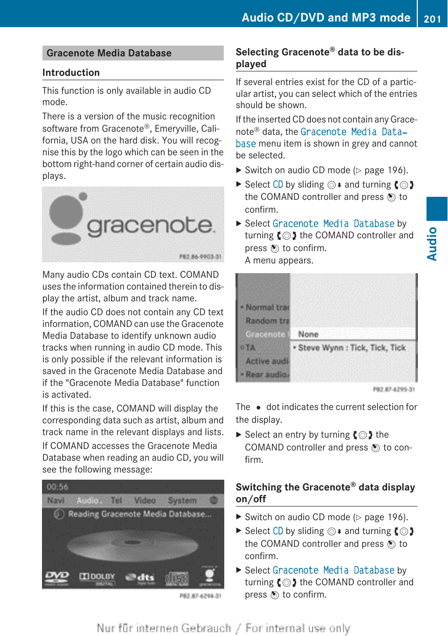 Gracenote Media DatabaseIntroductionThis function is only available in audio CDmode.There is a version of the music recognitionsoftware from Gracenote®, Emeryville, Cali-fornia, USA on the hard disk. You will recog-nise this by the logo which can be seen in thebottom right-hand corner of certain audio dis-plays.Many audio CDs contain CD text. COMANDuses the information contained therein to dis-play the artist, album and track name.If the audio CD does not contain any CD textinformation, COMAND can use the GracenoteMedia Database to identify unknown audiotracks when running in audio CD mode. Thisis only possible if the relevant information issaved in the Gracenote Media Database andif the &quot;Gracenote Media Database&quot; functionis activated.If this is the case, COMAND will display thecorresponding data such as artist, album andtrack name in the relevant displays and lists.If COMAND accesses the Gracenote MediaDatabase when reading an audio CD, you willsee the following message:Selecting Gracenote® data to be dis-playedIf several entries exist for the CD of a partic-ular artist, you can select which of the entriesshould be shown.If the inserted CD does not contain any Grace-note® data, the Gracenote Media Data‐base menu item is shown in grey and cannotbe selected.XSwitch on audio CD mode (Y page 196).XSelect CD by sliding VÆ and turning cVdthe COMAND controller and press W toconfirm.XSelect Gracenote Media Database byturning cVd the COMAND controller andpress W to confirm.A menu appears.The # dot indicates the current selection forthe display.XSelect an entry by turning cVd theCOMAND controller and press W to con-firm.Switching the Gracenote® data displayon/offXSwitch on audio CD mode (Y page 196).XSelect CD by sliding VÆ and turning cVdthe COMAND controller and press W toconfirm.XSelect Gracenote Media Database byturning cVd the COMAND controller andpress W to confirm.Audio CD/DVD and MP3 mode 201AudioZ