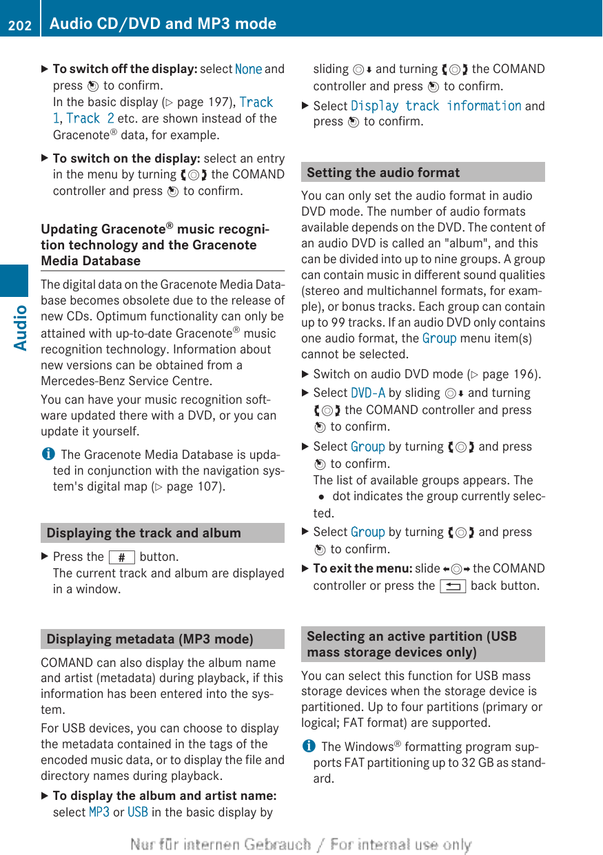 XTo switch off the display: select None andpress W to confirm.In the basic display (Y page 197), Track 1, Track 2 etc. are shown instead of theGracenote® data, for example.XTo switch on the display: select an entryin the menu by turning cVd the COMANDcontroller and press W to confirm.Updating Gracenote® music recogni-tion technology and the GracenoteMedia DatabaseThe digital data on the Gracenote Media Data-base becomes obsolete due to the release ofnew CDs. Optimum functionality can only beattained with up-to-date Gracenote® musicrecognition technology. Information aboutnew versions can be obtained from aMercedes-Benz Service Centre.You can have your music recognition soft-ware updated there with a DVD, or you canupdate it yourself.iThe Gracenote Media Database is upda-ted in conjunction with the navigation sys-tem&apos;s digital map (Y page 107).Displaying the track and albumXPress the z button.The current track and album are displayedin a window.Displaying metadata (MP3 mode)COMAND can also display the album nameand artist (metadata) during playback, if thisinformation has been entered into the sys-tem.For USB devices, you can choose to displaythe metadata contained in the tags of theencoded music data, or to display the file anddirectory names during playback.XTo display the album and artist name:select MP3 or USB in the basic display bysliding VÆ and turning cVd the COMANDcontroller and press W to confirm.XSelect Display track information andpress W to confirm.Setting the audio formatYou can only set the audio format in audioDVD mode. The number of audio formatsavailable depends on the DVD. The content ofan audio DVD is called an &quot;album&quot;, and thiscan be divided into up to nine groups. A groupcan contain music in different sound qualities(stereo and multichannel formats, for exam-ple), or bonus tracks. Each group can containup to 99 tracks. If an audio DVD only containsone audio format, the Group menu item(s)cannot be selected.XSwitch on audio DVD mode (Y page 196).XSelect DVD-A by sliding VÆ and turningcVd the COMAND controller and pressW to confirm.XSelect Group by turning cVd and pressW to confirm.The list of available groups appears. The# dot indicates the group currently selec-ted.XSelect Group by turning cVd and pressW to confirm.XTo exit the menu: slide XVY the COMANDcontroller or press the % back button.Selecting an active partition (USBmass storage devices only)You can select this function for USB massstorage devices when the storage device ispartitioned. Up to four partitions (primary orlogical; FAT format) are supported.iThe Windows® formatting program sup-ports FAT partitioning up to 32 GB as stand-ard.202 Audio CD/DVD and MP3 modeAudio