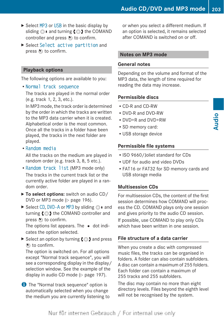 XSelect MP3 or USB in the basic display bysliding VÆ and turning cVd the COMANDcontroller and press W to confirm.XSelect Select active partition andpress W to confirm.Playback optionsThe following options are available to you:RNormal track sequenceThe tracks are played in the normal order(e.g. track 1, 2, 3, etc.).In MP3 mode, the track order is determinedby the order in which the tracks are writtento the MP3 data carrier when it is created.Alphabetical order is the most common.Once all the tracks in a folder have beenplayed, the tracks in the next folder areplayed.RRandom mediaAll the tracks on the medium are played inrandom order (e.g. track 3, 8, 5 etc.).RRandom track list (MP3 mode only)The tracks in the current track list or thecurrently active folder are played in a ran-dom order.XTo select options: switch on audio CD/DVD or MP3 mode (Y page 196).XSelect CD, DVD-A or MP3 by sliding VÆ andturning cVd the COMAND controller andpress W to confirm.The options list appears. The # dot indi-cates the option selected.XSelect an option by turning cVd and pressW to confirm.The option is switched on. For all optionsexcept &quot;Normal track sequence&quot;, you willsee a corresponding display in the display/selection window. See the example of thedisplay in audio CD mode (Y page 197).iThe &quot;Normal track sequence&quot; option isautomatically selected when you changethe medium you are currently listening toor when you select a different medium. Ifan option is selected, it remains selectedafter COMAND is switched on or off.Notes on MP3 modeGeneral notesDepending on the volume and format of theMP3 data, the length of time required forreading the data may increase.Permissible discsRCD-R and CD-RWRDVD-R and DVD-RWRDVD+R and DVD+RWRSD memory card:RUSB storage devicePermissible file systemsRISO 9660/Joliet standard for CDsRUDF for audio and video DVDsRFAT16 or FAT32 for SD memory cards andUSB storage mediaMultisession CDsFor multisession CDs, the content of the firstsession determines how COMAND will proc-ess the CD. COMAND plays only one sessionand gives priority to the audio CD session.If possible, use COMAND to play only CDswhich have been written in one session.File structure of a data carrierWhen you create a disc with compressedmusic files, the tracks can be organised infolders. A folder can also contain subfolders.A disc can contain a maximum of 255 folders.Each folder can contain a maximum of255 tracks and 255 subfolders.The disc may contain no more than eightdirectory levels. Files beyond the eighth levelwill not be recognised by the system.Audio CD/DVD and MP3 mode 203AudioZ