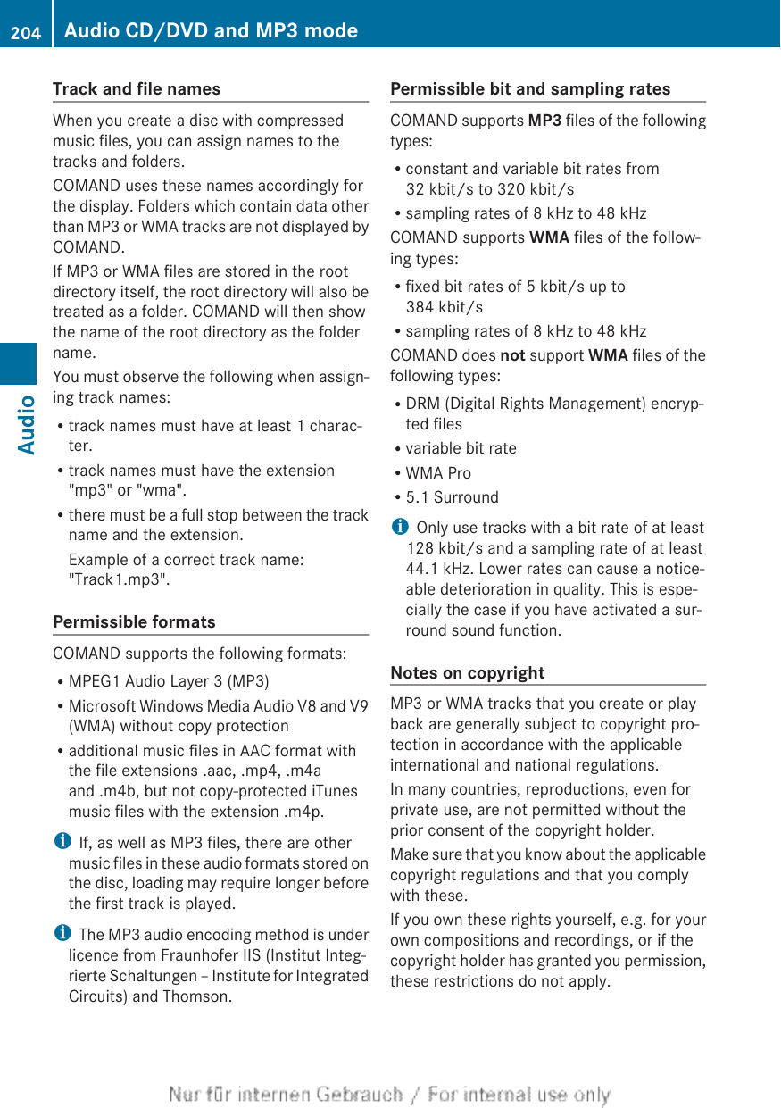 Track and file namesWhen you create a disc with compressedmusic files, you can assign names to thetracks and folders.COMAND uses these names accordingly forthe display. Folders which contain data otherthan MP3 or WMA tracks are not displayed byCOMAND.If MP3 or WMA files are stored in the rootdirectory itself, the root directory will also betreated as a folder. COMAND will then showthe name of the root directory as the foldername.You must observe the following when assign-ing track names:Rtrack names must have at least 1 charac-ter.Rtrack names must have the extension&quot;mp3&quot; or &quot;wma&quot;.Rthere must be a full stop between the trackname and the extension.Example of a correct track name:&quot;Track1.mp3&quot;.Permissible formatsCOMAND supports the following formats:RMPEG1 Audio Layer 3 (MP3)RMicrosoft Windows Media Audio V8 and V9(WMA) without copy protectionRadditional music files in AAC format withthe file extensions .aac, .mp4, .m4aand .m4b, but not copy-protected iTunesmusic files with the extension .m4p.iIf, as well as MP3 files, there are othermusic files in these audio formats stored onthe disc, loading may require longer beforethe first track is played.iThe MP3 audio encoding method is underlicence from Fraunhofer IIS (Institut Integ-rierte Schaltungen – Institute for IntegratedCircuits) and Thomson.Permissible bit and sampling ratesCOMAND supports MP3 files of the followingtypes:Rconstant and variable bit rates from32 kbit/s to 320 kbit/sRsampling rates of 8 kHz to 48 kHzCOMAND supports WMA files of the follow-ing types:Rfixed bit rates of 5 kbit/s up to384 kbit/sRsampling rates of 8 kHz to 48 kHzCOMAND does not support WMA files of thefollowing types:RDRM (Digital Rights Management) encryp-ted filesRvariable bit rateRWMA ProR5.1 SurroundiOnly use tracks with a bit rate of at least128 kbit/s and a sampling rate of at least44.1 kHz. Lower rates can cause a notice-able deterioration in quality. This is espe-cially the case if you have activated a sur-round sound function.Notes on copyrightMP3 or WMA tracks that you create or playback are generally subject to copyright pro-tection in accordance with the applicableinternational and national regulations.In many countries, reproductions, even forprivate use, are not permitted without theprior consent of the copyright holder.Make sure that you know about the applicablecopyright regulations and that you complywith these.If you own these rights yourself, e.g. for yourown compositions and recordings, or if thecopyright holder has granted you permission,these restrictions do not apply.204 Audio CD/DVD and MP3 modeAudio