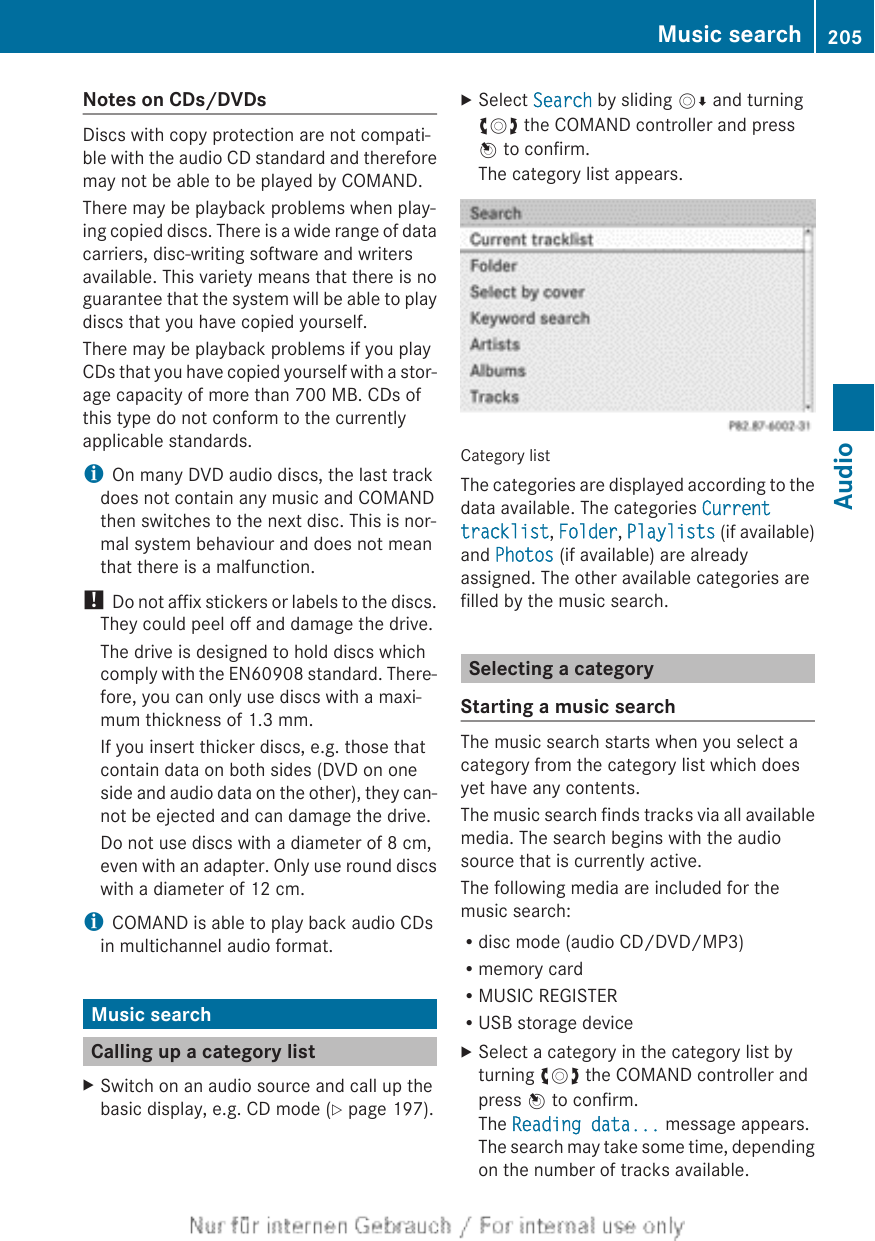 Notes on CDs/DVDsDiscs with copy protection are not compati-ble with the audio CD standard and thereforemay not be able to be played by COMAND.There may be playback problems when play-ing copied discs. There is a wide range of datacarriers, disc-writing software and writersavailable. This variety means that there is noguarantee that the system will be able to playdiscs that you have copied yourself.There may be playback problems if you playCDs that you have copied yourself with a stor-age capacity of more than 700 MB. CDs ofthis type do not conform to the currentlyapplicable standards.iOn many DVD audio discs, the last trackdoes not contain any music and COMANDthen switches to the next disc. This is nor-mal system behaviour and does not meanthat there is a malfunction.! Do not affix stickers or labels to the discs.They could peel off and damage the drive.The drive is designed to hold discs whichcomply with the EN60908 standard. There-fore, you can only use discs with a maxi-mum thickness of 1.3 mm.If you insert thicker discs, e.g. those thatcontain data on both sides (DVD on oneside and audio data on the other), they can-not be ejected and can damage the drive.Do not use discs with a diameter of 8 cm,even with an adapter. Only use round discswith a diameter of 12 cm.iCOMAND is able to play back audio CDsin multichannel audio format.Music searchCalling up a category listXSwitch on an audio source and call up thebasic display, e.g. CD mode (Y page 197).XSelect Search by sliding VÆ and turningcVd the COMAND controller and pressW to confirm.The category list appears.Category listThe categories are displayed according to thedata available. The categories Current tracklist, Folder, Playlists (if available)and Photos (if available) are alreadyassigned. The other available categories arefilled by the music search.Selecting a categoryStarting a music searchThe music search starts when you select acategory from the category list which doesyet have any contents.The music search finds tracks via all availablemedia. The search begins with the audiosource that is currently active.The following media are included for themusic search:Rdisc mode (audio CD/DVD/MP3)Rmemory cardRMUSIC REGISTERRUSB storage deviceXSelect a category in the category list byturning cVd the COMAND controller andpress W to confirm.The Reading data... message appears.The search may take some time, dependingon the number of tracks available.Music search 205AudioZ