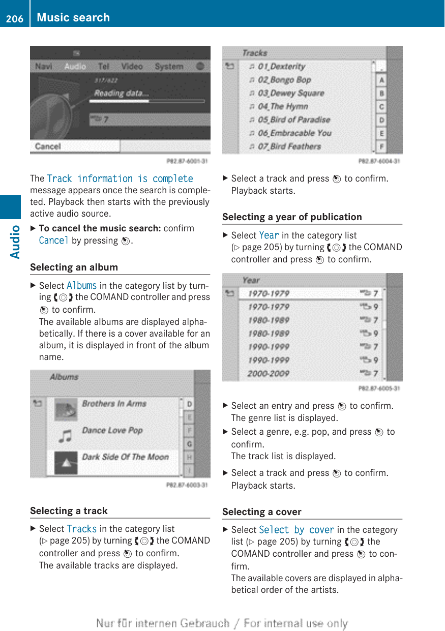 The Track information is completemessage appears once the search is comple-ted. Playback then starts with the previouslyactive audio source.XTo cancel the music search: confirmCancel by pressing W.Selecting an albumXSelect Albums in the category list by turn-ing cVd the COMAND controller and pressW to confirm.The available albums are displayed alpha-betically. If there is a cover available for analbum, it is displayed in front of the albumname.Selecting a trackXSelect Tracks in the category list(Y page 205) by turning cVd the COMANDcontroller and press W to confirm.The available tracks are displayed.XSelect a track and press W to confirm.Playback starts.Selecting a year of publicationXSelect Year in the category list(Y page 205) by turning cVd the COMANDcontroller and press W to confirm.XSelect an entry and press W to confirm.The genre list is displayed.XSelect a genre, e.g. pop, and press W toconfirm.The track list is displayed.XSelect a track and press W to confirm.Playback starts.Selecting a coverXSelect Select by cover in the categorylist (Y page 205) by turning cVd theCOMAND controller and press W to con-firm.The available covers are displayed in alpha-betical order of the artists.206 Music searchAudio